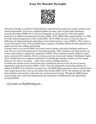 Essay On Muscular Dystrophy
Muscular dystrophy is a lethal sex linked disorder characterised by progressive muscle weakness and
muscle degeneration. It has been a medical problem for many years. In particularly Duchenne
muscular dystrophy (DMD) for it is the most frequently occurring and one of the most rapidly
progressive in children neuromuscular disorders (MDA, 2015). DMD affects approximately 1 in 3600
live male births throughout the whole world (MDA, 2015). DMD can cause or create an array of
difficulties for diagnosed patients depending on how bad the patient s case of DMD is. This is all as a
result of the faulty or lack of the dystrophin gene, making it incredibly difficult for these patients to do
simple activities like walking and running.
Currently there is no cure for DMD, but certain exercise therapy and muscle building medicines to
slow down or reverse the progression of muscular dystrophy. Other treatments are being tested to see
if they could control or suppress the symptoms of DMD. These treatments include; albuterol, amino
acids, coenzyme Q10, carnitine, fish oil, creatine, green tea extracts and vitamin E (Haldeman Englert,
2015). Despite these few temporary treatments it is said that gene therapy could be used for human
trials are very close to occurring. ... Show more content on Helpwriting.net ...
In which case steroids can be used and has been scientifically proven to slow the loss of muscle
degeneration and muscle function (MDA, 2015). That then temporarily extends the mobility of a
patient with DMD. It is said that on average a boy with DMD taking steroids are able to walk for three
years longer than the boys who are not treated with steroids (MDA, 2015). The steroids can also help
heart problems and curvature of the spine for a medium period of time. Through the DMD patients
using steroids since it has been introduced the life expectancy of DMD patients has significantly
increased (MDA,
... Get more on HelpWriting.net ...
 