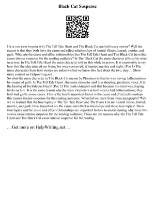 Black Cat Suspense
Have you ever wonder why The Tell Tale Heart and The Black Cat are both scary stories? Well the
reason is that they both have the cause and effect relationships of mental illness, hatred, murder, and
guilt. What are the cause and effect relationships that The Tell Tale Heart and The Black Cat have that
cause intense suspense for the reading audience? In The Black Cat the main character tells us his story
in prison. In The Tell Tale Heart the main character told us this while in prison: It is impossible to say
how first the idea entered my brain; but once conceived, it haunted me day and night. (Poe 1) The
main characters from both stories are unknown but we know this fact about the two, they ... Show
more content on Helpwriting.net ...
So what the main character in The Black Cat means by Phantasm is that he was having hallucinations
by means of guilt. In The Tell Tale Heart , the main character said in a shouting, psychotic voice: It is
the beating of his hideous Heart! (Poe 2) The main character said that because his mind was playing
tricks on him. It is the same reason why the main characters in both stories had hallucinations, they
both had guilty consciences. This is the fourth important factor in the cause and effect relationships
that causes intense suspense for the reading audience. What did we learn from these paragraphs? Well
we ve learned that the four topics in The Tell Tale Heart and The Black Cat are mental illness, hatred,
murder, and guilt. How important are the cause and effect relationships and those four topics? These
four topics and the cause and effect relationships are important factors to understanding why these two
stories cause intense suspense for the reading audience. These are the reasons why the The Tell Tale
Heart and The Black Cat cause intense suspense for the reading
... Get more on HelpWriting.net ...
 
