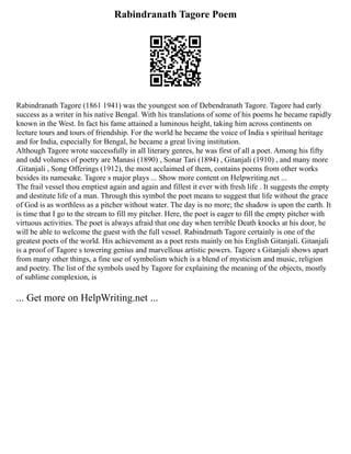 Rabindranath Tagore Poem
Rabindranath Tagore (1861 1941) was the youngest son of Debendranath Tagore. Tagore had early
success as a writer in his native Bengal. With his translations of some of his poems he became rapidly
known in the West. In fact his fame attained a luminous height, taking him across continents on
lecture tours and tours of friendship. For the world he became the voice of India s spiritual heritage
and for India, especially for Bengal, he became a great living institution.
Although Tagore wrote successfully in all literary genres, he was first of all a poet. Among his fifty
and odd volumes of poetry are Manasi (1890) , Sonar Tari (1894) , Gitanjali (1910) , and many more
.Gitanjali , Song Offerings (1912), the most acclaimed of them, contains poems from other works
besides its namesake. Tagore s major plays ... Show more content on Helpwriting.net ...
The frail vessel thou emptiest again and again and fillest it ever with fresh life . It suggests the empty
and destitute life of a man. Through this symbol the poet means to suggest that life without the grace
of God is as worthless as a pitcher without water. The day is no more; the shadow is upon the earth. It
is time that I go to the stream to fill my pitcher. Here, the poet is eager to fill the empty pitcher with
virtuous activities. The poet is always afraid that one day when terrible Death knocks at his door, he
will be able to welcome the guest with the full vessel. Rabindrnath Tagore certainly is one of the
greatest poets of the world. His achievement as a poet rests mainly on his English Gitanjali. Gitanjali
is a proof of Tagore s towering genius and marvellous artistic powers. Tagore s Gitanjali shows apart
from many other things, a fine use of symbolism which is a blend of mysticism and music, religion
and poetry. The list of the symbols used by Tagore for explaining the meaning of the objects, mostly
of sublime complexion, is
... Get more on HelpWriting.net ...
 