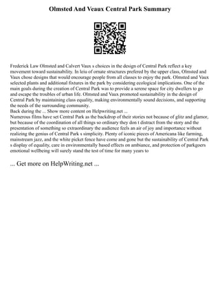 Olmsted And Veaux Central Park Summary
Frederick Law Olmsted and Calvert Vaux s choices in the design of Central Park reflect a key
movement toward sustainability. In leiu of ornate structures prefered by the upper class, Olmsted and
Vaux chose designs that would encourage people from all classes to enjoy the park. Olmsted and Vaux
selected plants and additional fixtures in the park by considering ecological implications. One of the
main goals during the creation of Central Park was to provide a serene space for city dwellers to go
and escape the troubles of urban life. Olmsted and Vaux promoted sustainability in the design of
Central Park by maintaining class equality, making environmentally sound decisions, and supporting
the needs of the surrounding community.
Back during the ... Show more content on Helpwriting.net ...
Numerous films have set Central Park as the backdrop of their stories not because of glitz and glamor,
but because of the coordination of all things so ordinary they don t distract from the story and the
presentation of something so extraordinary the audience feels an air of joy and importance without
realizing the genius of Central Park s simplicity. Plenty of iconic pieces of Americana like farming,
mainstream jazz, and the white picket fence have come and gone but the sustainability of Central Park
s display of equality, care in environmentally based effects on ambiance, and protection of parkgoers
emotional wellbeing will surely stand the test of time for many years to
... Get more on HelpWriting.net ...
 