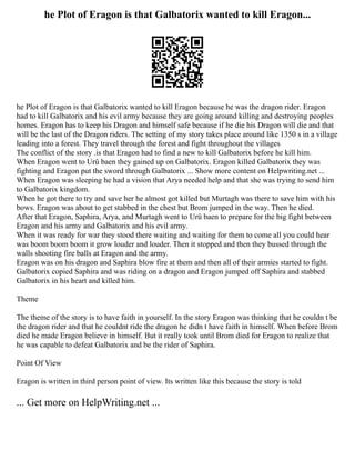 he Plot of Eragon is that Galbatorix wanted to kill Eragon...
he Plot of Eragon is that Galbatorix wanted to kill Eragon because he was the dragon rider. Eragon
had to kill Galbatorix and his evil army because they are going around killing and destroying peoples
homes. Eragon has to keep his Dragon and himself safe because if he die his Dragon will die and that
will be the last of the Dragon riders. The setting of my story takes place around like 1350 s in a village
leading into a forest. They travel through the forest and fight throughout the villages
The conflict of the story .is that Eragon had to find a new to kill Galbatorix before he kill him.
When Eragon went to Urû baen they gained up on Galbatorix. Eragon killed Galbatorix they was
fighting and Eragon put the sword through Galbatorix ... Show more content on Helpwriting.net ...
When Eragon was sleeping he had a vision that Arya needed help and that she was trying to send him
to Galbatorix kingdom.
When he got there to try and save her he almost got killed but Murtagh was there to save him with his
bows. Eragon was about to get stabbed in the chest but Brom jumped in the way. Then he died.
After that Eragon, Saphira, Arya, and Murtagh went to Urû baen to prepare for the big fight between
Eragon and his army and Galbatorix and his evil army.
When it was ready for war they stood there waiting and waiting for them to come all you could hear
was boom boom boom it grow louder and louder. Then it stopped and then they bussed through the
walls shooting fire balls at Eragon and the army.
Eragon was on his dragon and Saphira blow fire at them and then all of their armies started to fight.
Galbatorix copied Saphira and was riding on a dragon and Eragon jumped off Saphira and stabbed
Galbatorix in his heart and killed him.
Theme
The theme of the story is to have faith in yourself. In the story Eragon was thinking that he couldn t be
the dragon rider and that he couldnt ride the dragon he didn t have faith in himself. When before Brom
died he made Eragon believe in himself. But it really took until Brom died for Eragon to realize that
he was capable to defeat Galbatorix and be the rider of Saphira.
Point Of View
Eragon is written in third person point of view. Its written like this because the story is told
... Get more on HelpWriting.net ...
 