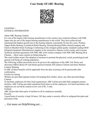 Case Study Of ABC Bearing
CHAPTER 1
GENERAL INFORMATION
About ABC Bearing Limited
It is one of the largest roller bearing manufacturer in the country, have technical alliance with NSK
Japan who are one of the largest bearing manufacturer in the world. They have achieved and
maintained the highest growth rate in the bearing industry consistently for last few years. Produce
Tapper Roller Bearing, Cylindrical Roller Bearing, Slewing Bearing Public limited company and
listed on Mumbai Stock Exchange Conforming to the stringent global quality standard Leading OEM
(Original Equipment Manufacturer) supplier to the automotive industry in the country and overseas
Technical assistant agreement with NSK ABC joint venture company with NSK ABC Bearing ltd at
Chennai ... Show more content on Helpwriting.net ...
The word welfare means The adoption of measure to promote the physical, social, psychological and
general well being of working population .
The following welfare provisions are to be given to the employees of the ABC Ltd. House rent
allowance (HRA) Bonus PF and family pension Gratuity ESI scheme Uniform and shoes Medical
Canteen Washing
In ABC all these benefits will be applicable from the date of joining will be permissible after
confirmation.
Facility for storing
Workers are provided separate lockers for keeping their clothes, shoes, any other personal things.
Canteen
To facilitate employees for their food requirements, ABC Ltd has provided fully equipped canteen
facilities. ABC Ltd has provided subsidized food items to all the employees. For lunch and dinner, the
employees are served by canteen at low cost of Rs. 5 only.
Uniform
ABC ltd provides three pairs of uniform to all its employees annually.
Security
A good team of security is kept 24 hours, 365 days under a security officer to safeguard the plant and
personnel of the
... Get more on HelpWriting.net ...
 