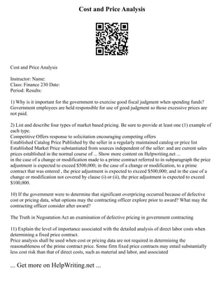 Cost and Price Analysis
Cost and Price Analysis
Instructor: Name:
Class: Finance 230 Date:
Period: Results:
1) Why is it important for the government to exercise good fiscal judgment when spending funds?
Government employees are held responsible for use of good judgment so those excessive prices are
not paid.
2) List and describe four types of market based pricing. Be sure to provide at least one (1) example of
each type.
Competitive Offers response to solicitation encouraging competing offers
Established Catalog Price Published by the seller in a regularly maintained catalog or price list
Established Market Price substantiated from sources independent of the seller: and are current sales
prices established in the normal course of ... Show more content on Helpwriting.net ...
in the case of a change or modification made to a prime contract referred to in subparagraph the price
adjustment is expected to exceed $500,000; in the case of a change or modification, to a prime
contract that was entered , the price adjustment is expected to exceed $500,000; and in the case of a
change or modification not covered by clause (i) or (ii), the price adjustment is expected to exceed
$100,000.
10) If the government were to determine that significant overpricing occurred because of defective
cost or pricing data, what options may the contracting officer explore prior to award? What may the
contracting officer consider after award?
The Truth in Negoatation Act an examination of defective pricing in government contracting
11) Explain the level of importance associated with the detailed analysis of direct labor costs when
determining a fixed price contract.
Price analysis shall be used when cost or pricing data are not required in determining the
reasonableness of the prime contract price. Some firm fixed price contracts may entail substantially
less cost risk than that of direct costs, such as material and labor, and associated
... Get more on HelpWriting.net ...
 