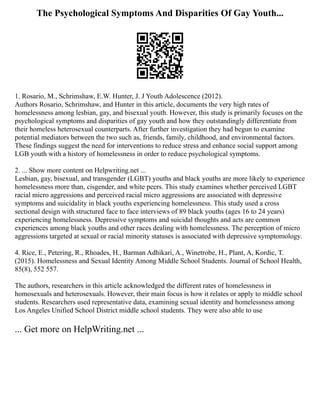 The Psychological Symptoms And Disparities Of Gay Youth...
1. Rosario, M., Schrimshaw, E.W. Hunter, J. J Youth Adolescence (2012).
Authors Rosario, Schrimshaw, and Hunter in this article, documents the very high rates of
homelessness among lesbian, gay, and bisexual youth. However, this study is primarily focuses on the
psychological symptoms and disparities of gay youth and how they outstandingly differentiate from
their homeless heterosexual counterparts. After further investigation they had begun to examine
potential mediators between the two such as, friends, family, childhood, and environmental factors.
These findings suggest the need for interventions to reduce stress and enhance social support among
LGB youth with a history of homelessness in order to reduce psychological symptoms.
2. ... Show more content on Helpwriting.net ...
Lesbian, gay, bisexual, and transgender (LGBT) youths and black youths are more likely to experience
homelessness more than, cisgender, and white peers. This study examines whether perceived LGBT
racial micro aggressions and perceived racial micro aggressions are associated with depressive
symptoms and suicidality in black youths experiencing homelessness. This study used a cross
sectional design with structured face to face interviews of 89 black youths (ages 16 to 24 years)
experiencing homelessness. Depressive symptoms and suicidal thoughts and acts are common
experiences among black youths and other races dealing with homelessness. The perception of micro
aggressions targeted at sexual or racial minority statuses is associated with depressive symptomology.
4. Rice, E., Petering, R., Rhoades, H., Barman Adhikari, A., Winetrobe, H., Plant, A, Kordic, T.
(2015). Homelessness and Sexual Identity Among Middle School Students. Journal of School Health,
85(8), 552 557.
The authors, researchers in this article acknowledged the different rates of homelessness in
homosexuals and heterosexuals. However, their main focus is how it relates or apply to middle school
students. Researchers used representative data, examining sexual identity and homelessness among
Los Angeles Unified School District middle school students. They were also able to use
... Get more on HelpWriting.net ...
 