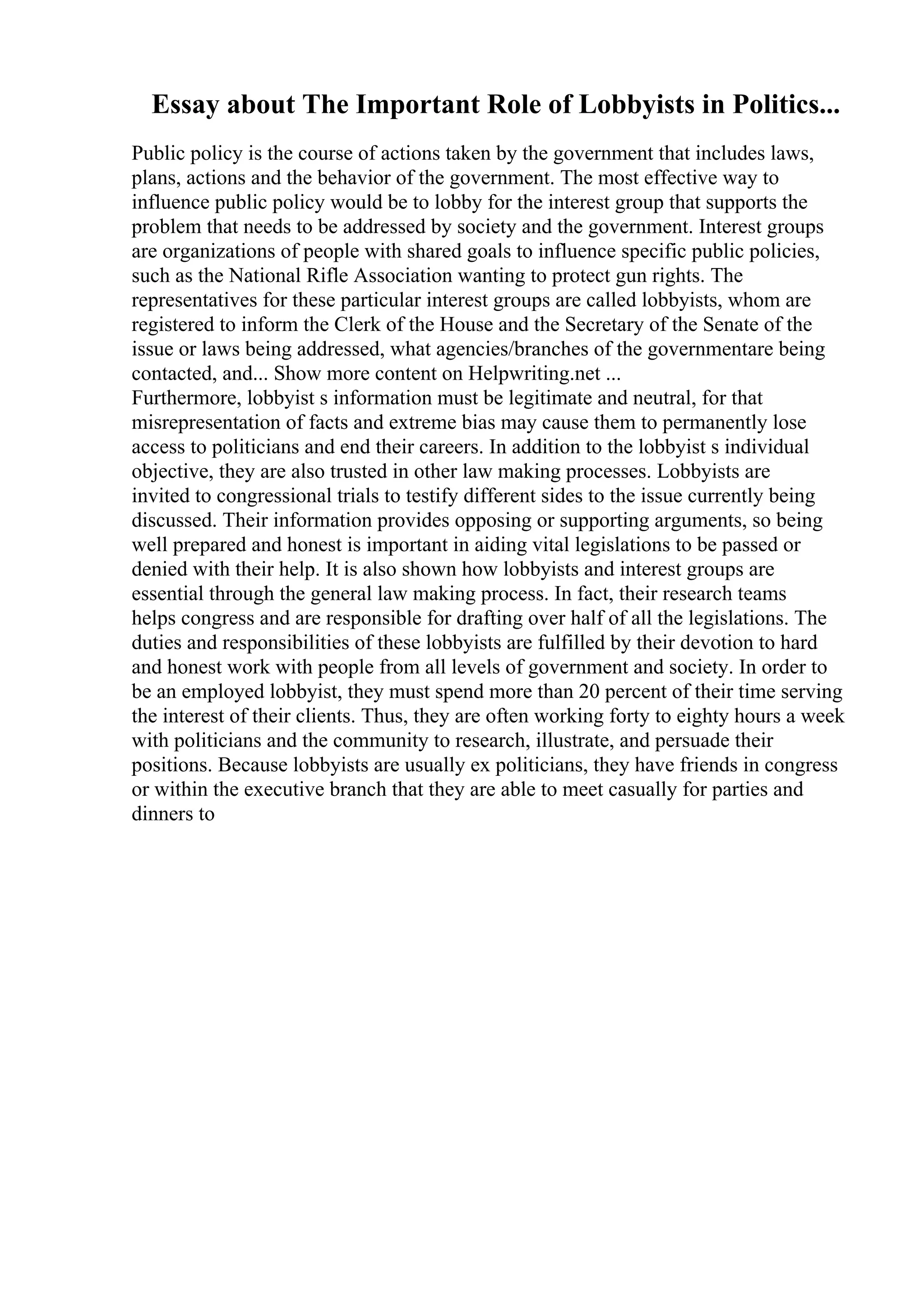 Essay about The Important Role of Lobbyists in Politics...
Public policy is the course of actions taken by the government that includes laws,
plans, actions and the behavior of the government. The most effective way to
influence public policy would be to lobby for the interest group that supports the
problem that needs to be addressed by society and the government. Interest groups
are organizations of people with shared goals to influence specific public policies,
such as the National Rifle Association wanting to protect gun rights. The
representatives for these particular interest groups are called lobbyists, whom are
registered to inform the Clerk of the House and the Secretary of the Senate of the
issue or laws being addressed, what agencies/branches of the governmentare being
contacted, and... Show more content on Helpwriting.net ...
Furthermore, lobbyist s information must be legitimate and neutral, for that
misrepresentation of facts and extreme bias may cause them to permanently lose
access to politicians and end their careers. In addition to the lobbyist s individual
objective, they are also trusted in other law making processes. Lobbyists are
invited to congressional trials to testify different sides to the issue currently being
discussed. Their information provides opposing or supporting arguments, so being
well prepared and honest is important in aiding vital legislations to be passed or
denied with their help. It is also shown how lobbyists and interest groups are
essential through the general law making process. In fact, their research teams
helps congress and are responsible for drafting over half of all the legislations. The
duties and responsibilities of these lobbyists are fulfilled by their devotion to hard
and honest work with people from all levels of government and society. In order to
be an employed lobbyist, they must spend more than 20 percent of their time serving
the interest of their clients. Thus, they are often working forty to eighty hours a week
with politicians and the community to research, illustrate, and persuade their
positions. Because lobbyists are usually ex politicians, they have friends in congress
or within the executive branch that they are able to meet casually for parties and
dinners to
 