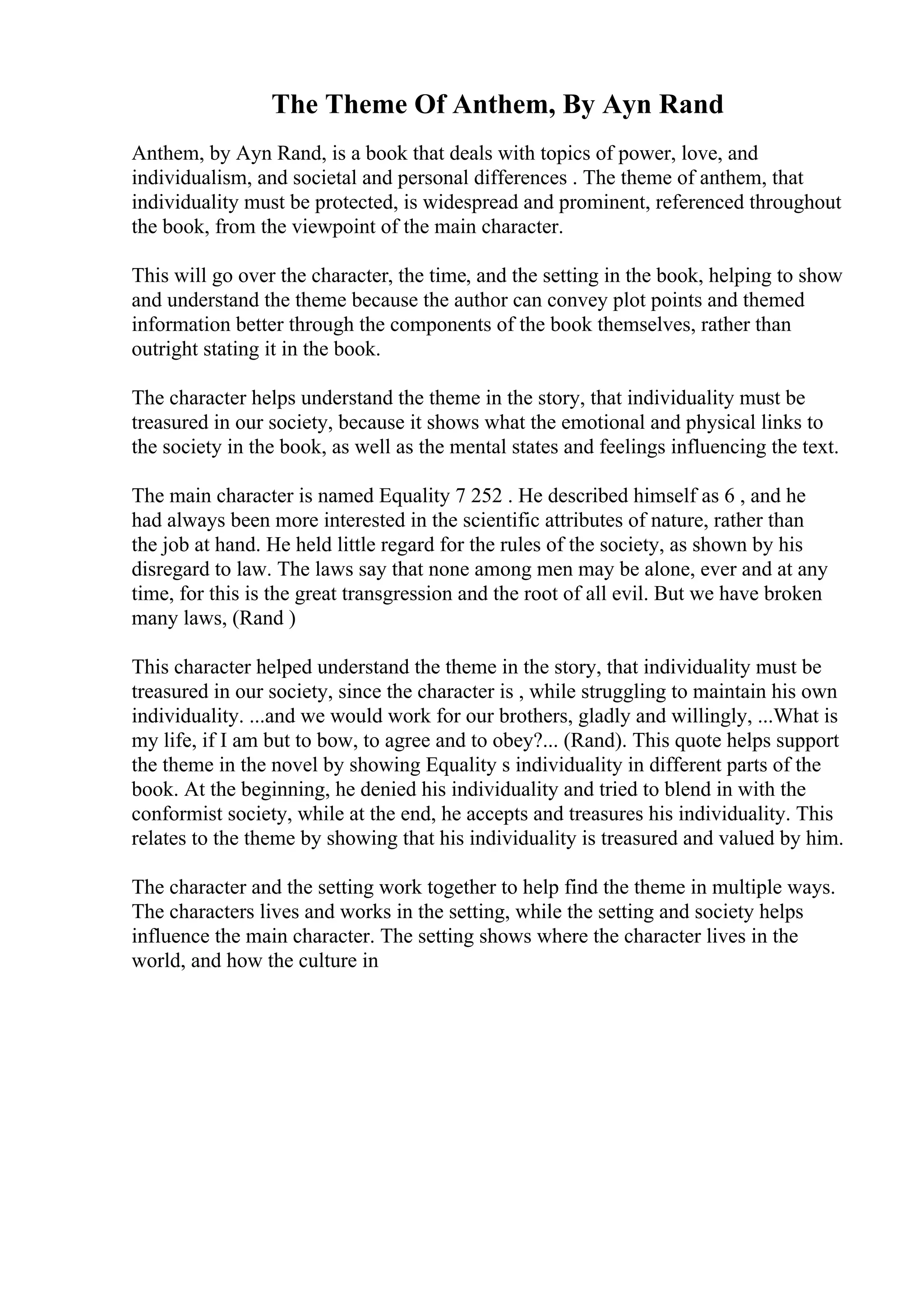 The Theme Of Anthem, By Ayn Rand
Anthem, by Ayn Rand, is a book that deals with topics of power, love, and
individualism, and societal and personal differences . The theme of anthem, that
individuality must be protected, is widespread and prominent, referenced throughout
the book, from the viewpoint of the main character.
This will go over the character, the time, and the setting in the book, helping to show
and understand the theme because the author can convey plot points and themed
information better through the components of the book themselves, rather than
outright stating it in the book.
The character helps understand the theme in the story, that individuality must be
treasured in our society, because it shows what the emotional and physical links to
the society in the book, as well as the mental states and feelings influencing the text.
The main character is named Equality 7 252 . He described himself as 6 , and he
had always been more interested in the scientific attributes of nature, rather than
the job at hand. He held little regard for the rules of the society, as shown by his
disregard to law. The laws say that none among men may be alone, ever and at any
time, for this is the great transgression and the root of all evil. But we have broken
many laws, (Rand )
This character helped understand the theme in the story, that individuality must be
treasured in our society, since the character is , while struggling to maintain his own
individuality. ...and we would work for our brothers, gladly and willingly, ...What is
my life, if I am but to bow, to agree and to obey?... (Rand). This quote helps support
the theme in the novel by showing Equality s individuality in different parts of the
book. At the beginning, he denied his individuality and tried to blend in with the
conformist society, while at the end, he accepts and treasures his individuality. This
relates to the theme by showing that his individuality is treasured and valued by him.
The character and the setting work together to help find the theme in multiple ways.
The characters lives and works in the setting, while the setting and society helps
influence the main character. The setting shows where the character lives in the
world, and how the culture in
 