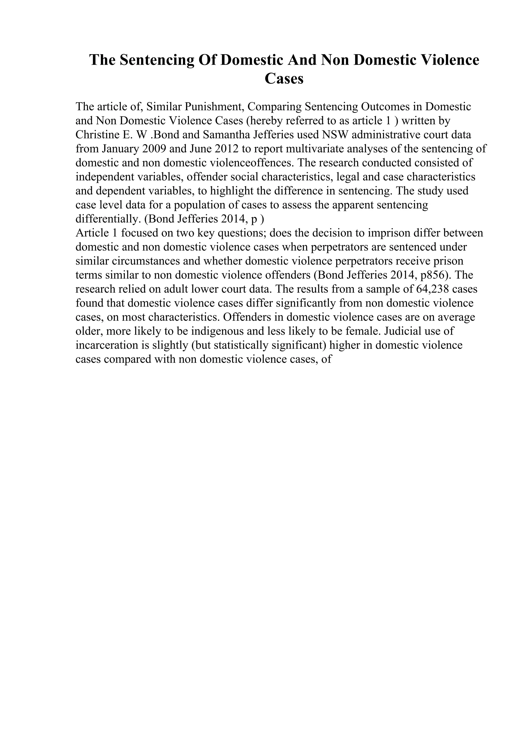 The Sentencing Of Domestic And Non Domestic Violence
Cases
The article of, Similar Punishment, Comparing Sentencing Outcomes in Domestic
and Non Domestic Violence Cases (hereby referred to as article 1 ) written by
Christine E. W .Bond and Samantha Jefferies used NSW administrative court data
from January 2009 and June 2012 to report multivariate analyses of the sentencing of
domestic and non domestic violenceoffences. The research conducted consisted of
independent variables, offender social characteristics, legal and case characteristics
and dependent variables, to highlight the difference in sentencing. The study used
case level data for a population of cases to assess the apparent sentencing
differentially. (Bond Jefferies 2014, p )
Article 1 focused on two key questions; does the decision to imprison differ between
domestic and non domestic violence cases when perpetrators are sentenced under
similar circumstances and whether domestic violence perpetrators receive prison
terms similar to non domestic violence offenders (Bond Jefferies 2014, p856). The
research relied on adult lower court data. The results from a sample of 64,238 cases
found that domestic violence cases differ significantly from non domestic violence
cases, on most characteristics. Offenders in domestic violence cases are on average
older, more likely to be indigenous and less likely to be female. Judicial use of
incarceration is slightly (but statistically significant) higher in domestic violence
cases compared with non domestic violence cases, of
 