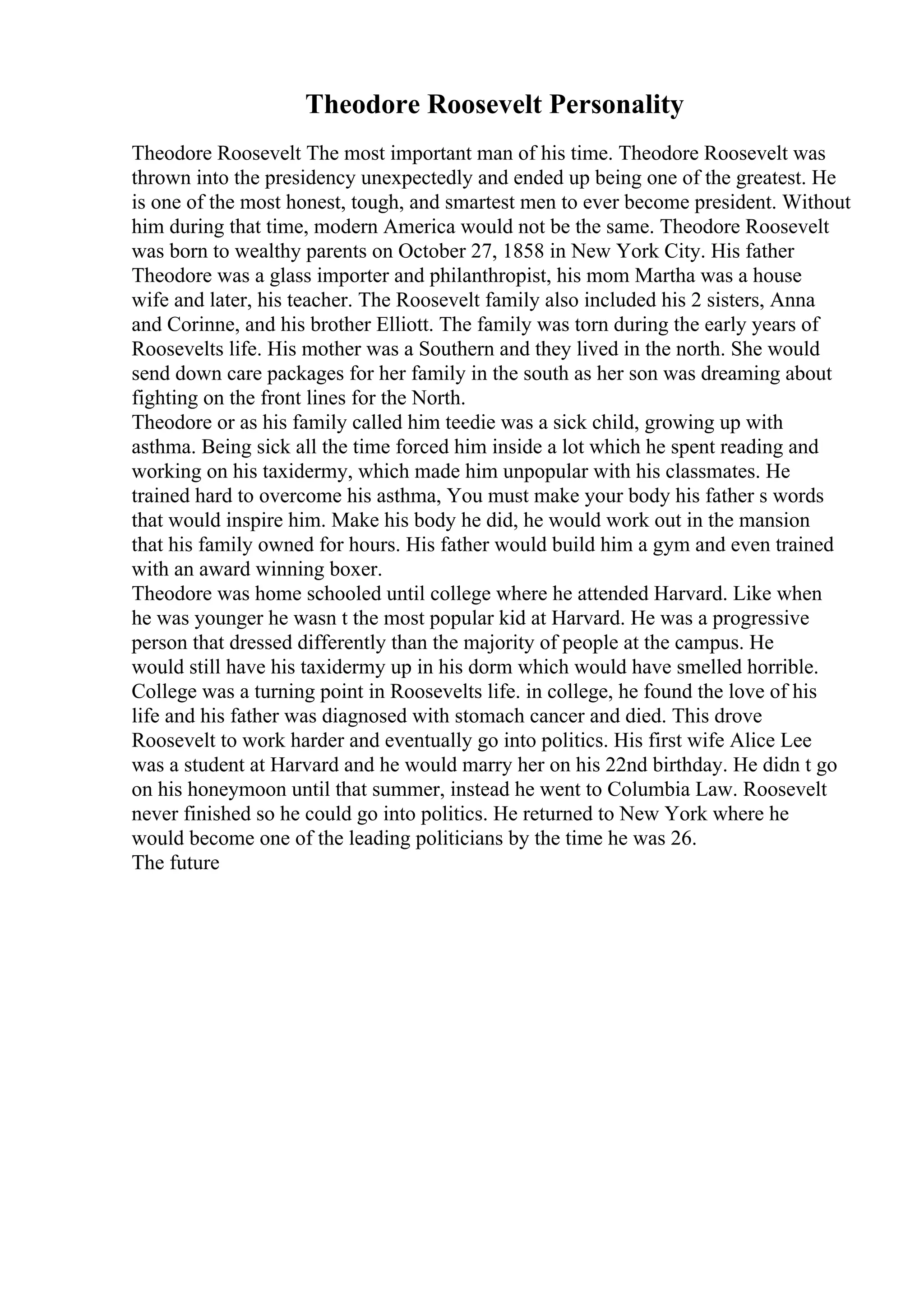 Theodore Roosevelt Personality
Theodore Roosevelt The most important man of his time. Theodore Roosevelt was
thrown into the presidency unexpectedly and ended up being one of the greatest. He
is one of the most honest, tough, and smartest men to ever become president. Without
him during that time, modern America would not be the same. Theodore Roosevelt
was born to wealthy parents on October 27, 1858 in New York City. His father
Theodore was a glass importer and philanthropist, his mom Martha was a house
wife and later, his teacher. The Roosevelt family also included his 2 sisters, Anna
and Corinne, and his brother Elliott. The family was torn during the early years of
Roosevelts life. His mother was a Southern and they lived in the north. She would
send down care packages for her family in the south as her son was dreaming about
fighting on the front lines for the North.
Theodore or as his family called him teedie was a sick child, growing up with
asthma. Being sick all the time forced him inside a lot which he spent reading and
working on his taxidermy, which made him unpopular with his classmates. He
trained hard to overcome his asthma, You must make your body his father s words
that would inspire him. Make his body he did, he would work out in the mansion
that his family owned for hours. His father would build him a gym and even trained
with an award winning boxer.
Theodore was home schooled until college where he attended Harvard. Like when
he was younger he wasn t the most popular kid at Harvard. He was a progressive
person that dressed differently than the majority of people at the campus. He
would still have his taxidermy up in his dorm which would have smelled horrible.
College was a turning point in Roosevelts life. in college, he found the love of his
life and his father was diagnosed with stomach cancer and died. This drove
Roosevelt to work harder and eventually go into politics. His first wife Alice Lee
was a student at Harvard and he would marry her on his 22nd birthday. He didn t go
on his honeymoon until that summer, instead he went to Columbia Law. Roosevelt
never finished so he could go into politics. He returned to New York where he
would become one of the leading politicians by the time he was 26.
The future
 