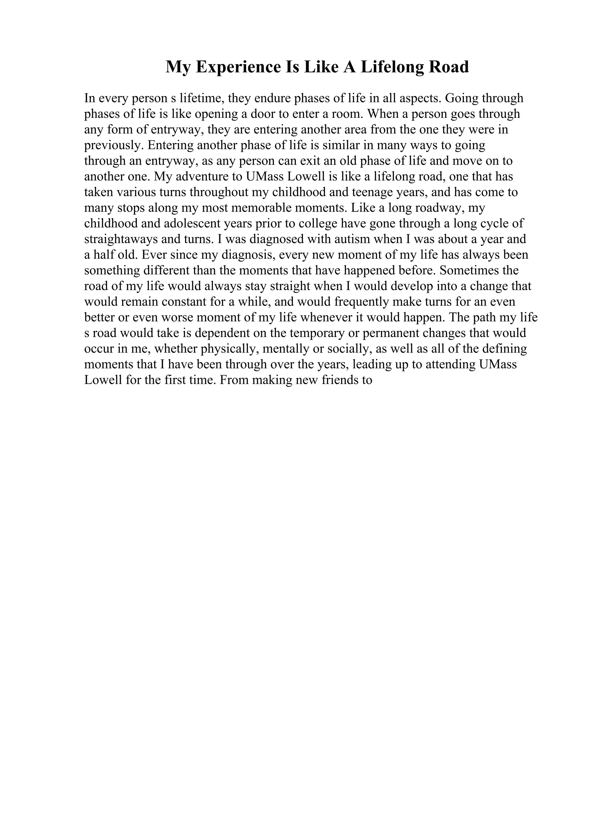 My Experience Is Like A Lifelong Road
In every person s lifetime, they endure phases of life in all aspects. Going through
phases of life is like opening a door to enter a room. When a person goes through
any form of entryway, they are entering another area from the one they were in
previously. Entering another phase of life is similar in many ways to going
through an entryway, as any person can exit an old phase of life and move on to
another one. My adventure to UMass Lowell is like a lifelong road, one that has
taken various turns throughout my childhood and teenage years, and has come to
many stops along my most memorable moments. Like a long roadway, my
childhood and adolescent years prior to college have gone through a long cycle of
straightaways and turns. I was diagnosed with autism when I was about a year and
a half old. Ever since my diagnosis, every new moment of my life has always been
something different than the moments that have happened before. Sometimes the
road of my life would always stay straight when I would develop into a change that
would remain constant for a while, and would frequently make turns for an even
better or even worse moment of my life whenever it would happen. The path my life
s road would take is dependent on the temporary or permanent changes that would
occur in me, whether physically, mentally or socially, as well as all of the defining
moments that I have been through over the years, leading up to attending UMass
Lowell for the first time. From making new friends to
 
