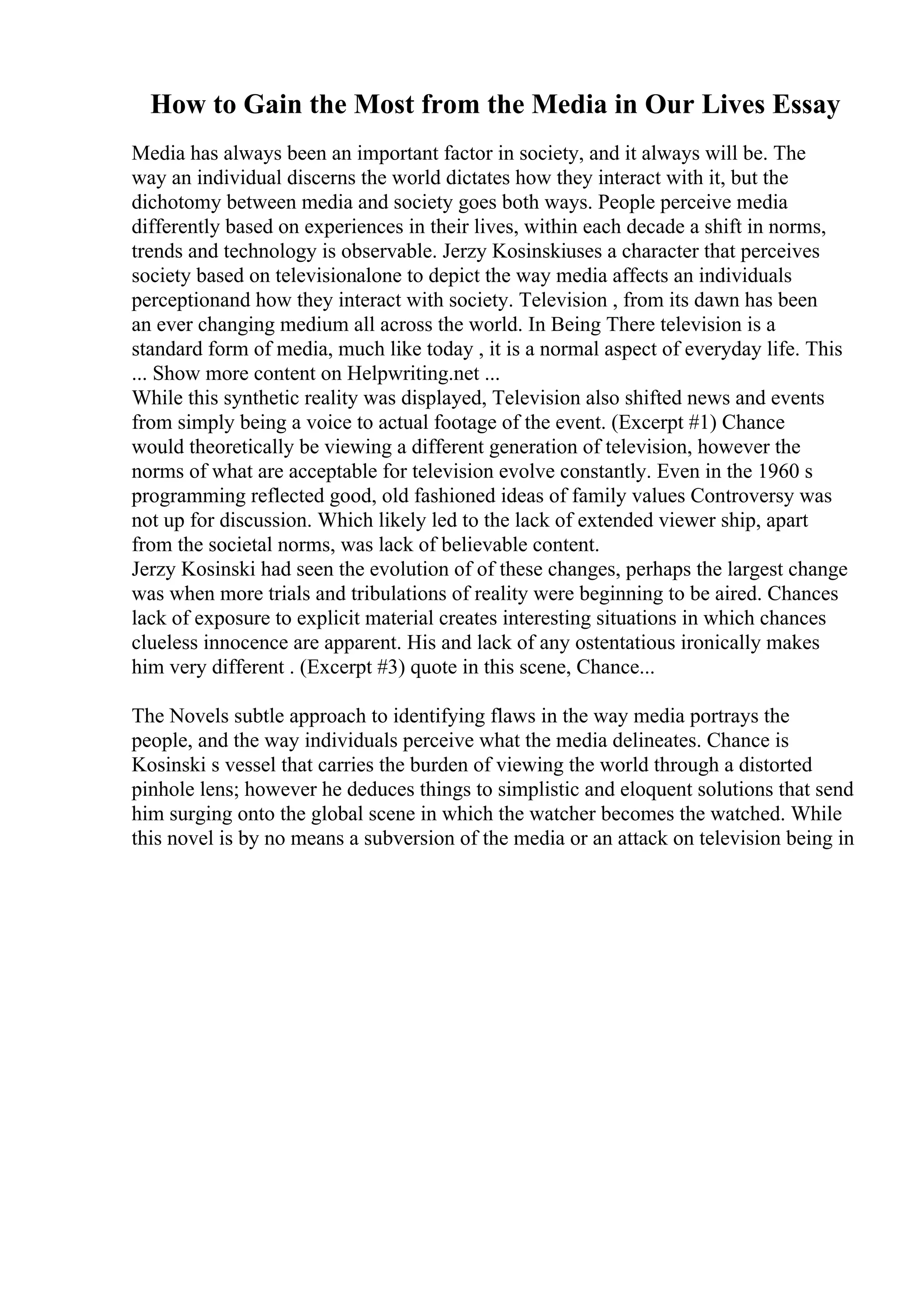 How to Gain the Most from the Media in Our Lives Essay
Media has always been an important factor in society, and it always will be. The
way an individual discerns the world dictates how they interact with it, but the
dichotomy between media and society goes both ways. People perceive media
differently based on experiences in their lives, within each decade a shift in norms,
trends and technology is observable. Jerzy Kosinskiuses a character that perceives
society based on televisionalone to depict the way media affects an individuals
perceptionand how they interact with society. Television , from its dawn has been
an ever changing medium all across the world. In Being There television is a
standard form of media, much like today , it is a normal aspect of everyday life. This
... Show more content on Helpwriting.net ...
While this synthetic reality was displayed, Television also shifted news and events
from simply being a voice to actual footage of the event. (Excerpt #1) Chance
would theoretically be viewing a different generation of television, however the
norms of what are acceptable for television evolve constantly. Even in the 1960 s
programming reflected good, old fashioned ideas of family values Controversy was
not up for discussion. Which likely led to the lack of extended viewer ship, apart
from the societal norms, was lack of believable content.
Jerzy Kosinski had seen the evolution of of these changes, perhaps the largest change
was when more trials and tribulations of reality were beginning to be aired. Chances
lack of exposure to explicit material creates interesting situations in which chances
clueless innocence are apparent. His and lack of any ostentatious ironically makes
him very different . (Excerpt #3) quote in this scene, Chance...
The Novels subtle approach to identifying flaws in the way media portrays the
people, and the way individuals perceive what the media delineates. Chance is
Kosinski s vessel that carries the burden of viewing the world through a distorted
pinhole lens; however he deduces things to simplistic and eloquent solutions that send
him surging onto the global scene in which the watcher becomes the watched. While
this novel is by no means a subversion of the media or an attack on television being in
 