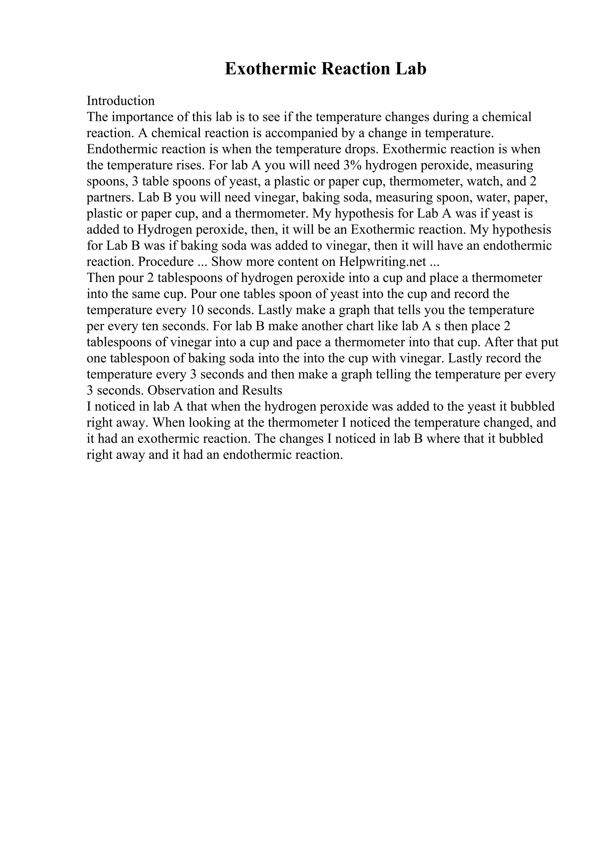 Exothermic Reaction Lab
Introduction
The importance of this lab is to see if the temperature changes during a chemical
reaction. A chemical reaction is accompanied by a change in temperature.
Endothermic reaction is when the temperature drops. Exothermic reaction is when
the temperature rises. For lab A you will need 3% hydrogen peroxide, measuring
spoons, 3 table spoons of yeast, a plastic or paper cup, thermometer, watch, and 2
partners. Lab B you will need vinegar, baking soda, measuring spoon, water, paper,
plastic or paper cup, and a thermometer. My hypothesis for Lab A was if yeast is
added to Hydrogen peroxide, then, it will be an Exothermic reaction. My hypothesis
for Lab B was if baking soda was added to vinegar, then it will have an endothermic
reaction. Procedure ... Show more content on Helpwriting.net ...
Then pour 2 tablespoons of hydrogen peroxide into a cup and place a thermometer
into the same cup. Pour one tables spoon of yeast into the cup and record the
temperature every 10 seconds. Lastly make a graph that tells you the temperature
per every ten seconds. For lab B make another chart like lab A s then place 2
tablespoons of vinegar into a cup and pace a thermometer into that cup. After that put
one tablespoon of baking soda into the into the cup with vinegar. Lastly record the
temperature every 3 seconds and then make a graph telling the temperature per every
3 seconds. Observation and Results
I noticed in lab A that when the hydrogen peroxide was added to the yeast it bubbled
right away. When looking at the thermometer I noticed the temperature changed, and
it had an exothermic reaction. The changes I noticed in lab B where that it bubbled
right away and it had an endothermic reaction.
 