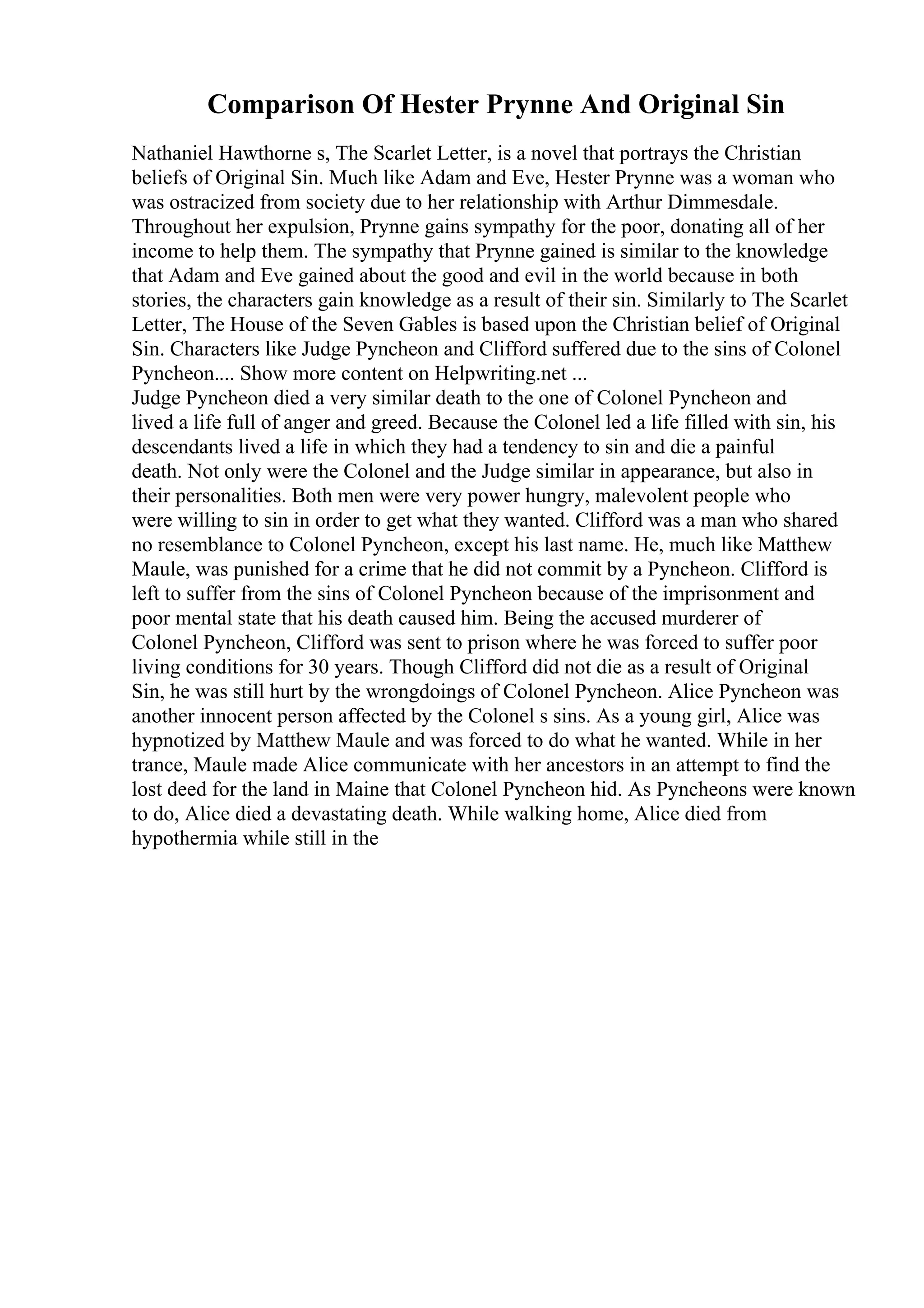 Comparison Of Hester Prynne And Original Sin
Nathaniel Hawthorne s, The Scarlet Letter, is a novel that portrays the Christian
beliefs of Original Sin. Much like Adam and Eve, Hester Prynne was a woman who
was ostracized from society due to her relationship with Arthur Dimmesdale.
Throughout her expulsion, Prynne gains sympathy for the poor, donating all of her
income to help them. The sympathy that Prynne gained is similar to the knowledge
that Adam and Eve gained about the good and evil in the world because in both
stories, the characters gain knowledge as a result of their sin. Similarly to The Scarlet
Letter, The House of the Seven Gables is based upon the Christian belief of Original
Sin. Characters like Judge Pyncheon and Clifford suffered due to the sins of Colonel
Pyncheon.... Show more content on Helpwriting.net ...
Judge Pyncheon died a very similar death to the one of Colonel Pyncheon and
lived a life full of anger and greed. Because the Colonel led a life filled with sin, his
descendants lived a life in which they had a tendency to sin and die a painful
death. Not only were the Colonel and the Judge similar in appearance, but also in
their personalities. Both men were very power hungry, malevolent people who
were willing to sin in order to get what they wanted. Clifford was a man who shared
no resemblance to Colonel Pyncheon, except his last name. He, much like Matthew
Maule, was punished for a crime that he did not commit by a Pyncheon. Clifford is
left to suffer from the sins of Colonel Pyncheon because of the imprisonment and
poor mental state that his death caused him. Being the accused murderer of
Colonel Pyncheon, Clifford was sent to prison where he was forced to suffer poor
living conditions for 30 years. Though Clifford did not die as a result of Original
Sin, he was still hurt by the wrongdoings of Colonel Pyncheon. Alice Pyncheon was
another innocent person affected by the Colonel s sins. As a young girl, Alice was
hypnotized by Matthew Maule and was forced to do what he wanted. While in her
trance, Maule made Alice communicate with her ancestors in an attempt to find the
lost deed for the land in Maine that Colonel Pyncheon hid. As Pyncheons were known
to do, Alice died a devastating death. While walking home, Alice died from
hypothermia while still in the
 