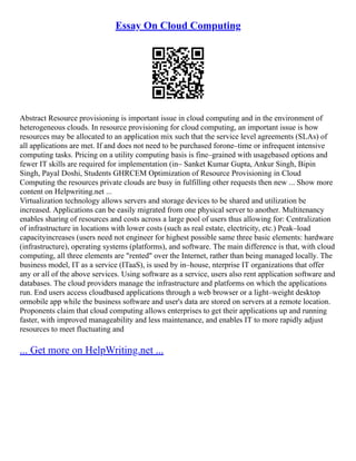 Essay On Cloud Computing
Abstract Resource provisioning is important issue in cloud computing and in the environment of
heterogeneous clouds. In resource provisioning for cloud computing, an important issue is how
resources may be allocated to an application mix such that the service level agreements (SLAs) of
all applications are met. If and does not need to be purchased forone–time or infrequent intensive
computing tasks. Pricing on a utility computing basis is fine–grained with usagebased options and
fewer IT skills are required for implementation (in– Sanket Kumar Gupta, Ankur Singh, Bipin
Singh, Payal Doshi, Students GHRCEM Optimization of Resource Provisioning in Cloud
Computing the resources private clouds are busy in fulfilling other requests then new ... Show more
content on Helpwriting.net ...
Virtualization technology allows servers and storage devices to be shared and utilization be
increased. Applications can be easily migrated from one physical server to another. Multitenancy
enables sharing of resources and costs across a large pool of users thus allowing for: Centralization
of infrastructure in locations with lower costs (such as real estate, electricity, etc.) Peak–load
capacityincreases (users need not engineer for highest possible same three basic elements: hardware
(infrastructure), operating systems (platforms), and software. The main difference is that, with cloud
computing, all three elements are "rented" over the Internet, rather than being managed locally. The
business model, IT as a service (ITaaS), is used by in–house, nterprise IT organizations that offer
any or all of the above services. Using software as a service, users also rent application software and
databases. The cloud providers manage the infrastructure and platforms on which the applications
run. End users access cloudbased applications through a web browser or a light–weight desktop
ormobile app while the business software and user's data are stored on servers at a remote location.
Proponents claim that cloud computing allows enterprises to get their applications up and running
faster, with improved manageability and less maintenance, and enables IT to more rapidly adjust
resources to meet fluctuating and
... Get more on HelpWriting.net ...
 