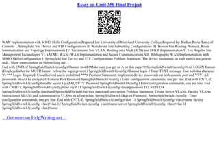 Essay on Cmit 350 Final Project
WAN Implementation with SOHO Skills Configuration Prepared for: University of Maryland University College Prepared by: Nathan Poole Table of
Contents I. Springfield Site Device and STP Configurations II. Worchester Site Subnetting Configurations III. Boston Site Routing Protocol, Route
Summarization and Topology Improvements IV. Sacramento Site VLAN, Routing on a Stick (ROS) and DHCP Implementation V. Los Angeles Site
Management Technologies VI. xACME WAN– WAN Implementation and Secure Communications VII. Bibliography WAN Implementation with
SOHO Skills Configuration I. Springfield Site Device and STP Configurations Problem Statement: The device hostnames on each switch are generic
and... Show more content on Helpwriting.net ...
End with CNTL/Z SpringfieldSwitch1(config)#Banner motd #Make sure you get an A on this paper!# SpringfieldSwitch1(config)#exit LOGIN Banner
(Displayed after the MOTD banner before the login prompt.) SpringfieldSwitch1(config)#Banner login # Enter TEXT message. End with the character
'#'. *** Login Required. Unauthorized use is prohibited ***# Problem Statement: Implement device passwords on both console port and VTY. All
passwords should be encrypted. Console Port Password SpringfieldSwitch1#config t Enter configuration commands, one per line. End with CNTL/Z.
SpringfieldSwitch1(config)#enable secret 1qazZAQ! VTY Password SpringfieldSwitch1#config t Enter configuration commands, one per line. End
with CNTL/Z. SpringfieldSwitch1(config)#line vty 0 15 SpringfieldSwitch1(config–line)#password TELNET1234
SpringfieldSwitch1(config–line)#end SpringfieldSwitch1#service password–encryption Problem Statement: Create Server VLANs, Faculty VLANs,
Instructional VLANs and Administrative VLANs on all switches. SpringfieldSwitch1&gt;en Password: SpringfieldSwitch1#config t Enter
configuration commands, one per line. End with CNTL/Z. SpringfieldSwitch1(config)#vlan 11 SpringfieldSwitch1(config–vlan)#name faculty
SpringfieldSwitch1(config–vlan)#vlan 12 SpringfieldSwitch1(config–vlan)#name server SpringfieldSwitch1(config–vlan)#vlan 14
SpringfieldSwitch1(config–vlan)#name
... Get more on HelpWriting.net ...
 