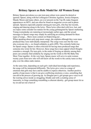 Britney Spears as Role Model for All Women Essay
Britney Spears prevalence as a pre teen pop culture icon cannot be denied or
ignored. Spears, along with her colleagues Christina Aguilera, Jessica Simpson,
Mandy Moore and many others, are ever present on the Top 40, make frequent
appearances on MTV, and can often be found on magazine covers and in photo
spreads. Spearsis especially popular among pre teen girls, who buy her records,
singing and dancing along to the lyrics. These lyrics often deal with love, lust, and
sex topics some consider too mature for the young girlstargeted by Spears marketing.
Young womentoday are maturing at increasingly earlier ages, and the sexual
messages in Spears songs may simply be satisfying an existing demand for these
types of songs.... Show more content on Helpwriting.net ...
When speaking about early pop music songs, she explains although they were mass
produced they were individually interpreted. The songs were ours but the were
also everyone else s...we found solidarity as girls (499). This certainly holds true
for Spears songs. Spears is often criticized for having mass produced songs that
someone else wrote for her. However, these songs have mass appeal which Douglas
considers a strength. Pre teen girls, in the midst of forging an identity among their
peers can certainly find solidarity by singing out the words to Hit Me Baby One
More Time together. At the very least, Spears music will serve to unite women
twenty years from now who will still know all the words to the catchy tunes as they
play over the oldies radio station.
At the same time, depending on each girl s individual knowledge and experience,
the songs will be interpreted differently. The lyrics give voice to a range of
emotions that girls may have and be unable to express otherwise. Another positive
quality of pop music is that it can give conflicting emotions a voice, something that
can aid in the process of growing up. As Douglas put it, girl groups gave voice to all
the warring selves inside us struggling, blindly and with a crushing sense of
insecurity, to forge something resembling a coherent identity...girl group music let us
try on and act out a host of
 
