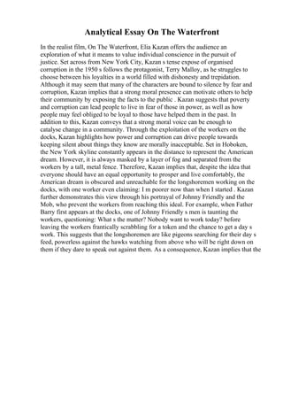 Analytical Essay On The Waterfront
In the realist film, On The Waterfront, Elia Kazan offers the audience an
exploration of what it means to value individual conscience in the pursuit of
justice. Set across from New York City, Kazan s tense expose of organised
corruption in the 1950 s follows the protagonist, Terry Malloy, as he struggles to
choose between his loyalties in a world filled with dishonesty and trepidation.
Although it may seem that many of the characters are bound to silence by fear and
corruption, Kazan implies that a strong moral presence can motivate others to help
their community by exposing the facts to the public . Kazan suggests that poverty
and corruption can lead people to live in fear of those in power, as well as how
people may feel obliged to be loyal to those have helped them in the past. In
addition to this, Kazan conveys that a strong moral voice can be enough to
catalyse change in a community. Through the exploitation of the workers on the
docks, Kazan highlights how power and corruption can drive people towards
keeping silent about things they know are morally inacceptable. Set in Hoboken,
the New York skyline constantly appears in the distance to represent the American
dream. However, it is always masked by a layer of fog and separated from the
workers by a tall, metal fence. Therefore, Kazan implies that, despite the idea that
everyone should have an equal opportunity to prosper and live comfortably, the
American dream is obscured and unreachable for the longshoremen working on the
docks, with one worker even claiming: I m poorer now than when I started . Kazan
further demonstrates this view through his portrayal of Johnny Friendly and the
Mob, who prevent the workers from reaching this ideal. For example, when Father
Barry first appears at the docks, one of Johnny Friendly s men is taunting the
workers, questioning: What s the matter? Nobody want to work today? before
leaving the workers frantically scrabbling for a token and the chance to get a day s
work. This suggests that the longshoremen are like pigeons searching for their day s
feed, powerless against the hawks watching from above who will be right down on
them if they dare to speak out against them. As a consequence, Kazan implies that the
 