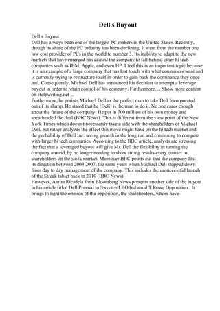 Dell s Buyout
Dell s Buyout
Dell has always been one of the largest PC makers in the United States. Recently,
though its share of the PC industry has been declining. It went from the number one
low cost provider of PCs in the world to number 3. Its inability to adapt to the new
markets that have emerged has caused the company to fall behind other hi tech
companies such as IBM, Apple, and even HP. I feel this is an important topic because
it is an example of a large company that has lost touch with what consumers want and
is currently trying to restructure itself in order to gain back the dominance they once
had. Consequently, Michael Dell has announced his decision to attempt a leverage
buyout in order to retain control of his company. Furthermore, ... Show more content
on Helpwriting.net ...
Furthermore, he praises Michael Dell as the perfect man to take Dell Incorporated
out of its slump. He stated that he (Dell) is the man to do it. No one cares enough
about the future of the company. He put in 700 million of his own money and
spearheaded the deal (BBC News). This is different from the view point of the New
York Times which doesn t necessarily take a side with the shareholders or Michael
Dell, but rather analyzes the effect this move might have on the hi tech market and
the probability of Dell Inc. seeing growth in the long run and continuing to compete
with larger hi tech companies. According to the BBC article, analysts are stressing
the fact that a leveraged buyout will give Mr. Dell the flexibility in turning the
company around, by no longer needing to show strong results every quarter to
shareholders on the stock market. Moreover BBC points out that the company lost
its direction between 2004 2007, the same years when Michael Dell stepped down
from day to day management of the company. This includes the unsuccessful launch
of the Streak tablet back in 2010 (BBC News)
However, Aaron Ricadela from Bloomberg News presents another side of the buyout
in his article titled Dell Pressed to Sweeten LBO bid amid T.Rowe Opposition . It
brings to light the opinion of the opposition, the shareholders, whom have
 