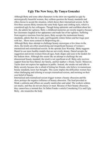 Ugly The New Sexy, By Tanya Gonzalez
Although Betty and some other characters in the show are regarded as ugly by
stereotypically beautiful women, they seldom question the beauty standards and
often choose to accept the situation, which shows their internalized sexism. In the
first three seasons Betty remains the same body figure and clothing style, which is
considered ugly by her colleagues. Though being optimistic and confident about her
life, she admits her ugliness. Betty s childhood memories are mostly negative because
her classmates laughed at her appearance and made fun of her ugliness. Suffering
from negative reactions from her peers, Betty accepts the mainstream beauty
standards, admits that she is ugly, and frequently relates failure and her tragic past
with her... Show more content on Helpwriting.net ...
Although Betty does attempt to challenge beauty stereotypes a few times in the
show, the results are often unsatisfying and insignificant because of women s
internalized and externalized sexism. In the episode Zero Worship , Betty suggests
Daniel to use more healthy models that are not overly skinny. Daniel accepts the
suggestion and invites women from all ages, body shapes and sizes to be models for
the fashion show. Although this seems like an attempt to challenge the one
dimensional beauty standard, the result is not significant at all. Betty only receives
support from her boss Daniel, her family, and her nephew s friend, Taylor. Moreover,
Taylor does not express her applause in public. Instead, she sneaks out and talks to
Betty secretly because she is afraid of letting her friends, who believe in mainstream
beauty standards, know her thoughts. This scene implies the difficulties women face
when challenging and refusing to accept externalized sexism, and insisting on their
own belief of beauty.
Internalized and externalized sexism trigger women s beauty obsession and the
show portrays the negative influence of beauty obsession. The food provided in
Mode s cafeteria and offices are usually sandwiches and salad. The workers seldom
eat snacks, and they do not eat cheese or meat. Because of their beauty obsession,
they cannot have a normal diet. In Debra Franko s article Considering J.Lo and Ugly
Betty , she researches the body
 