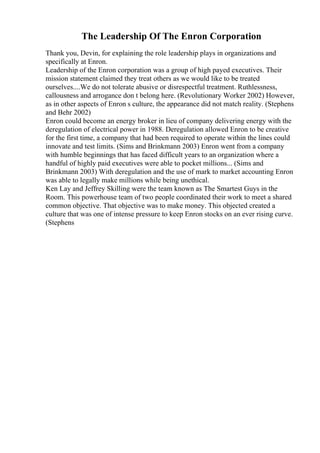The Leadership Of The Enron Corporation
Thank you, Devin, for explaining the role leadership plays in organizations and
specifically at Enron.
Leadership of the Enron corporation was a group of high payed executives. Their
mission statement claimed they treat others as we would like to be treated
ourselves....We do not tolerate abusive or disrespectful treatment. Ruthlessness,
callousness and arrogance don t belong here. (Revolutionary Worker 2002) However,
as in other aspects of Enron s culture, the appearance did not match reality. (Stephens
and Behr 2002)
Enron could become an energy broker in lieu of company delivering energy with the
deregulation of electrical power in 1988. Deregulation allowed Enron to be creative
for the first time, a company that had been required to operate within the lines could
innovate and test limits. (Sims and Brinkmann 2003) Enron went from a company
with humble beginnings that has faced difficult years to an organization where a
handful of highly paid executives were able to pocket millions... (Sims and
Brinkmann 2003) With deregulation and the use of mark to market accounting Enron
was able to legally make millions while being unethical.
Ken Lay and Jeffrey Skilling were the team known as The Smartest Guys in the
Room. This powerhouse team of two people coordinated their work to meet a shared
common objective. That objective was to make money. This objected created a
culture that was one of intense pressure to keep Enron stocks on an ever rising curve.
(Stephens
 