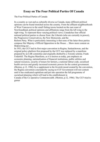 Essay on The Four Political Parties Of Canada
The Four Political Parties of Canada
In a country as vast and as culturally diverse as Canada, many different political
opinions can be found stretched across the country. From the affluent neighbourhoods
of West Vancouver to the small fishing towns located on the east coast of
Newfoundland, political opinions and affiliations range from the left wing to the
right wing. To represent these varying political views, Canadahas four official
national political parties to choose from: the Liberals (who are currently in power),
the Progressive Conservatives, the New Democrats, and the
Reform Party. What is particularly interesting is that none of the latter three parties
compose Her Majesty s Official Opposition in the House ... Show more content on
Helpwriting.net ...
In 1933, the CCF had its first major convention in Regina, Saskatchewan, and the
original policy platform first proposed by the CCF was replaced by a manifesto
prepared by an LSR committee and originally drafted by a Toronto scholar, Frank
Underhill. The Regina Manifesto, as it is known as today, put emphasis on
economic planning, nationalisation of financial institutions, public utilities and
natural resources, security of tenure for farmers, a national labour code, socialised
health services and greatly increased economic powers for the central government.
(Morton, p.12, 1986) As a supplement to the feverish mood created by the convention,
the Regina convention concluded by saying no CCF Government will rest content
until it has eradicated capitalism and put into operation the full programme of
socialised planning which will lead to the establishment in
Canada of the Co operative Commonwealth. (Morton, p.12, 1986). The CCF tried to
garner
 