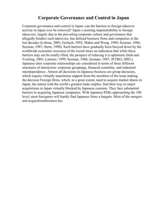 Corporate Governance and Control in Japan
Corporate governance and control in Japan: can the barriers to foreign takeover
activity in Japan ever be removed? Japan s seeming impenetrability to foreign
takeovers, largely due to the prevailing corporate culture and governance that
allegedly hinders such takeovers, has defined business firms and companies in the
last decades (Lebrun, 2001; Gerlach, 1992; Maher and Wong, 1994; Seeman, 1986;
Seeman, 1987; Stern, 1998). Such barriers have gradually been buoyed down by the
worldwide economic recession of the recent times an indication that while these
barriers may not be totally lifted, the prospect of reducing it is optimistic (Itoh and
Vestring, 2001; Larimer, 1999; Seeman, 1986; Seeman, 1987; JETRO, 2002;).
Japanese inter corporate relationships are considered in terms of three different
structures of interaction: corporate groupings, financial centrality, and industrial
interdependency. Almost all decisions in Japanese business are group decisions,
which require virtually unanimous support from the members of the team making
the decision Foreign firms, which, to a great extent, need to acquire market shares in
Japan, the nation with the world s greatest trade surplus, find their way to major
acquisitions in Japan virtually blocked by Japanese customs. They face substantial
barriers to acquiring Japanese companies. With Japanese PERs approaching the 100
level, most foreigners will hardly find Japanese firms a bargain. Most of the mergers
and acquisitionsbusiness has
 