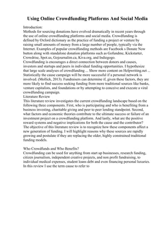 Using Online Crowdfunding Platforms And Social Media
Introduction:
Methods for sourcing donations have evolved dramatically in recent years through
the use of online crowdfunding platforms and social media. Crowdfunding is
defined by Oxford dictionary as the practice of funding a project or venture by
raising small amounts of money from a large number of people, typically via the
Internet. Examples of popular crowdfunding methods are Facebook s Donate Now
button along with standalone donation platforms such as Gofundme, Kickstarter,
Crowdrise, Spot.us, Gojournalim.ca, Kiva.org, and Indiegogo.
Crowdfunding is encourages a direct connection between donors and causes,
investors and startups and peers in individual funding opportunities. I hypothesize
that large scale analyses of crowdfunding ... Show more content on Helpwriting.net ...
Statistically the cause campaign will be more successful if a personal network is
involved. (Mollick, 2013). Fundraisers can determine if, given these factors, they are
more likely to find success seeking funding from more traditional sources like banks,
venture capitalists, and foundations or by attempting to conceive and execute a viral
crowdfunding campaign.
Literature Review
This literature review investigates the current crowdfunding landscape based on the
following three components. First, who is participating and who is benefiting from a
business investing, charitable giving and peer to peer lending standpoint. Second,
what factors and economic theories contribute to the ultimate success or failure of an
investment project on a crowdfunding platform. And lastly, what are the positive
reward systems and negative implications for both the cause and the contributor?
The objective of this literature review is to recognize how these components affect a
new generation of funding. I will highlight reasons why these sources are rapidly
growing and postulate if they are replacing the older, highly constrained traditional
funding models.
Who Crowdfunds and Who Benefits?
Crowdfunding can be used for anything from start up businesses, research funding,
citizen journalism, independent creative projects, and non profit fundraising, to
individual medical expenses, student loans debt and even financing personal luxuries.
In this review I use the term cause to refer to
 