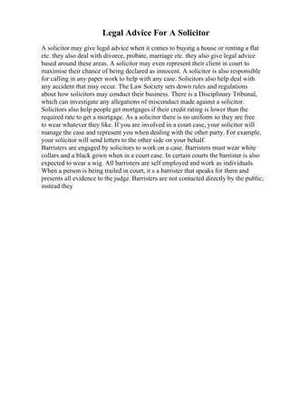 Legal Advice For A Solicitor
A solicitor may give legal advice when it comes to buying a house or renting a flat
etc. they also deal with divorce, probate, marriage etc. they also give legal advice
based around these areas. A solicitor may even represent their client in court to
maximise their chance of being declared as innocent. A solicitor is also responsible
for calling in any paper work to help with any case. Solicitors also help deal with
any accident that may occur. The Law Society sets down rules and regulations
about how solicitors may conduct their business. There is a Disciplinary Tribunal,
which can investigate any allegations of misconduct made against a solicitor.
Solicitors also help people get mortgages if their credit rating is lower than the
required rate to get a mortgage. As a solicitor there is no uniform so they are free
to wear whatever they like. If you are involved in a court case, your solicitor will
manage the case and represent you when dealing with the other party. For example,
your solicitor will send letters to the other side on your behalf.
Barristers are engaged by solicitors to work on a case. Barristers must wear white
collars and a black gown when in a court case. In certain courts the barrister is also
expected to wear a wig. All barristers are self employed and work as individuals.
When a person is being trailed in court, it s a barrister that speaks for them and
presents all evidence to the judge. Barristers are not contacted directly by the public;
instead they
 