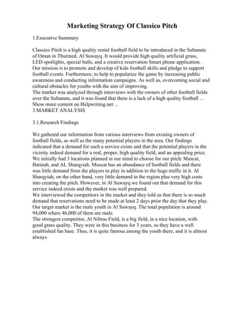 Marketing Strategy Of Classico Pitch
1.Executive Summary
Classico Pitch is a high quality rental football field to be introduced in the Sultanate
of Oman in Thurmed, Al Suwayq. It would provide high quality artificial grass,
LED spotlights, special balls, and a creative reservation Smart phone application.
Our mission is to promote and develop of kids football skills and pledge to support
football events. Furthermore, to help to popularize the game by increasing public
awareness and conducting information campaigns. As well as, overcoming social and
cultural obstacles for youths with the aim of improving.
The market was analyzed through interviews with the owners of other football fields
over the Sultanate, and it was found that there is a lack of a high quality football ...
Show more content on Helpwriting.net ...
3.MARKET ANALYSIS
3.1.Research Findings
We gathered our information from various interviews from existing owners of
football fields, as well as the many potential players in the area. Our findings
indicated that a demand for such a service exists and that the potential players in the
vicinity indeed demand for a real, proper, high quality field, and an appealing price.
We initially had 3 locations planned in our mind to choose for our pitch: Muscat,
Batinah, and AL Sharqyiah. Muscat has an abundance of football fields and there
was little demand from the players to play in addition to the huge traffic in it. Al
Sharqyiah, on the other hand, very little demand in the region plus very high costs
into creating the pitch. However, in Al Suwayq we found out that demand for this
service indeed exists and the market was well prepared.
We interviewed the competitors in the market and they told us that there is so much
demand that reservations need to be made at least 2 days prior the day that they play.
Our target market is the male youth in Al Suwayq. The total population is around
94,000 where 46,000 of them are male.
The strongest competitor, Al Nibras Field, is a big field, in a nice location, with
good grass quality. They were in this business for 3 years, so they have a well
established fan base. Thus, it is quite famous among the youth there, and it is almost
always
 