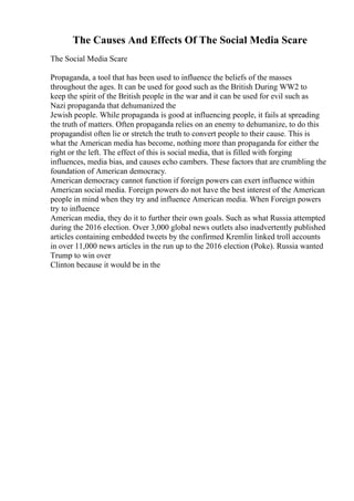 The Causes And Effects Of The Social Media Scare
The Social Media Scare
Propaganda, a tool that has been used to influence the beliefs of the masses
throughout the ages. It can be used for good such as the British During WW2 to
keep the spirit of the British people in the war and it can be used for evil such as
Nazi propaganda that dehumanized the
Jewish people. While propaganda is good at influencing people, it fails at spreading
the truth of matters. Often propaganda relies on an enemy to dehumanize, to do this
propagandist often lie or stretch the truth to convert people to their cause. This is
what the American media has become, nothing more than propaganda for either the
right or the left. The effect of this is social media, that is filled with forging
influences, media bias, and causes echo cambers. These factors that are crumbling the
foundation of American democracy.
American democracy cannot function if foreign powers can exert influence within
American social media. Foreign powers do not have the best interest of the American
people in mind when they try and influence American media. When Foreign powers
try to influence
American media, they do it to further their own goals. Such as what Russia attempted
during the 2016 election. Over 3,000 global news outlets also inadvertently published
articles containing embedded tweets by the confirmed Kremlin linked troll accounts
in over 11,000 news articles in the run up to the 2016 election (Poke). Russia wanted
Trump to win over
Clinton because it would be in the
 
