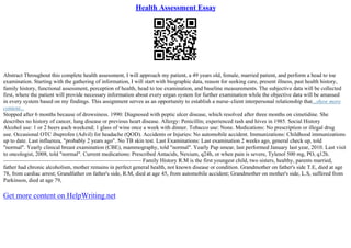 Health Assessment Essay
Abstract Throughout this complete health assessment, I will approach my patient, a 49 years old, female, married patient, and perform a head to toe
examination. Starting with the gathering of information, I will start with biographic data, reason for seeking care, present illness, past health history,
family history, functional assessment, perception of health, head to toe examination, and baseline measurements. The subjective data will be collected
first, where the patient will provide necessary information about every organ system for further examination while the objective data will be amassed
in every system based on my findings. This assignment serves as an opportunity to establish a nurse–client interpersonal relationship that...show more
content...
Stopped after 6 months because of drowsiness. 1990: Diagnosed with peptic ulcer disease, which resolved after three months on cimetidine. She
describes no history of cancer, lung disease or previous heart disease. Allergy: Penicillin; experienced rash and hives in 1985. Social History
Alcohol use: 1 or 2 beers each weekend; 1 glass of wine once a week with dinner. Tobacco use: None. Medications: No prescription or illegal drug
use. Occasional OTC ibuprofen (Advil) for headache (QOD). Accidents or Injuries: No automobile accident. Immunizations: Childhood immunizations
up to date. Last influenza, "probably 2 years ago". No TB skin test. Last Examinations: Last examination 2 weeks ago, general check up, told
"normal". Yearly clinical breast examination (CBE), mammography, told "normal". Yearly Pap smear, last performed January last year, 2010. Last visit
to oncologist, 2008, told "normal". Current medications: Prescribed Antacids, Nexium, q24h, or when pain is severe, Tylenol 500 mg, PO, q12h.
––––––––––––––––––––––––––––––––––––––––––––––––– Family History R.M is the first youngest child, two sisters, healthy, parents married,
father had chronic alcoholism, mother remains in perfect general health, not known disease or condition. Grandmother on father's side T.E, died at age
78, from cardiac arrest; Grandfather on father's side, R.M, died at age 45, from automobile accident; Grandmother on mother's side, L.S, suffered from
Parkinson, died at age 79,
Get more content on HelpWriting.net
 