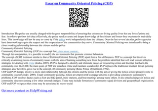 Essay on Community Oriented Policing (COP)
Introduction The police are usually charged with the great responsibility of ensuring that citizens are living quality lives that are free of crime and
fear. In order to perform this duty effectively, the police need accurate and deeper knowledge of the citizens and issues they encounter in their daily
lives. This knowledge will not be easy to come by if the police work independently from the citizens. Over the last several decades, police agencies
have been working to gain the respect and the cooperation of the communities they serve. Community Oriented Policing was introduced to bring a
closer working relationship between the citizens and the police.
Community Oriented Policing
Community Oriented Policing (COP) is a concept that...show more content...
Through this cooperation, it is possible to modify the environments that promote criminal behaviors.
The concept of COP is almost similar to that of Problem Oriented Policing (POP) apart from a few differences. POP is a concept that involves
critically examining pieces of community issues with the aim of learning something new from the problem identified that will lead to more effective
strategies for dealing with crime (Zarka, 2007). POP is designed to identify and eliminate causes of reoccurring crime and disorder that harm the
community. Just like COP, the main goals of POP are to reduce crime and maintain social order. POP replaces the traditional incident driven policing
strategies and, therefore, gave rise to the concept of Community policing (Reno Police Department, 1992).
COP and POP designs involve a more open relationship between the citizens and the police with the aim of giving the police a more proactive role in
community issues (Mirsky, 2009). Under community policing, police are empowered to engage citizens in providing solutions to community's
problems. COP involves tactics such as foot and bike patrol, mini–stations, and beat meetings among many others. It also entails changes in police and
community structures among a few other external changes. These may include formation of community squad division and geographical organization.
COP and POP recognize that crime may be associated to micro–social
Get more content on HelpWriting.net
 