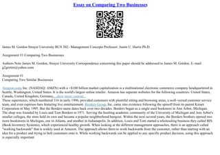 Essay on Comparing Two Businesses
James M. Gordon Strayer University BUS 302– Management Concepts Professor: Justin U. Harris Ph.D.
Assignment #1 Comparing Two Businesses
Authors Note James M. Gordon, Strayer University Correspondence concerning this paper should be addressed to James M. Gordon, E–mail:
g2gretire@yahoo.com
Assignment #1
Comparing Two Similar Businesses
Amazon.com, Inc. (NASDAQ: AMZN) with a +$100 billion market capitalization is a multinational electronic commerce company headquartered in
Seattle, Washington, United States. It is the world's largest online retailer. Amazon has separate websites for the following countries: United States,
Canada, United Kingdom, Germany,...show more content...
These superstores, which numbered 116 in early 1996, provided customers with plentiful sitting and browsing areas, a well–versed customer service
team, and even espresso bars featuring live entertainment. Borders Group, Inc. came into existence following the spinoff from its parent Kmart
Corporation in May 1995. But the Borders name dates back over two decades. Borders began as a single used bookstore in Ann Arbor, Michigan.
The shop was founded by Louis and Tom Borders in 1971. Serving the bustling academic community of the University of Michigan and Ann Arbor's
smaller colleges, the store held its own and became a popular neighborhood hangout. Within the next several years, the Borders brothers opened two
more bookstores in Michigan, one in Atlanta, and another in Indianapolis. In addition, Louis and Tom started a wholesaling business they called BIS
(Book Inventory Systems), which experienced healthy growth. When looking at the different management approaches, there is an approach called
"working backwards" that is widely used at Amazon. The approach allows them to work backwards from the customer, rather than starting with an
idea for a product and trying to bolt customers onto it. While working backwards can be applied to any specific product decision, using this approach
is especially important
 