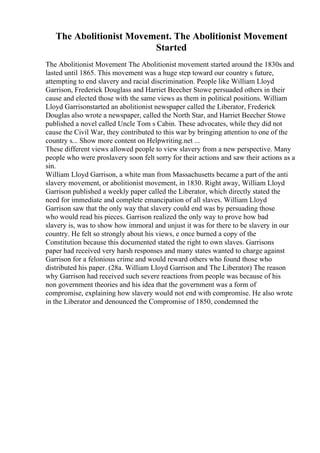 The Abolitionist Movement. The Abolitionist Movement
Started
The Abolitionist Movement The Abolitionist movement started around the 1830s and
lasted until 1865. This movement was a huge step toward our country s future,
attempting to end slavery and racial discrimination. People like William Lloyd
Garrison, Frederick Douglass and Harriet Beecher Stowe persuaded others in their
cause and elected those with the same views as them in political positions. William
Lloyd Garrisonstarted an abolitionist newspaper called the Liberator, Frederick
Douglas also wrote a newspaper, called the North Star, and Harriet Beecher Stowe
published a novel called Uncle Tom s Cabin. These advocates, while they did not
cause the Civil War, they contributed to this war by bringing attention to one of the
country s... Show more content on Helpwriting.net ...
These different views allowed people to view slavery from a new perspective. Many
people who were proslavery soon felt sorry for their actions and saw their actions as a
sin.
William Lloyd Garrison, a white man from Massachusetts became a part of the anti
slavery movement, or abolitionist movement, in 1830. Right away, William Lloyd
Garrison published a weekly paper called the Liberator, which directly stated the
need for immediate and complete emancipation of all slaves. William Lloyd
Garrison saw that the only way that slavery could end was by persuading those
who would read his pieces. Garrison realized the only way to prove how bad
slavery is, was to show how immoral and unjust it was for there to be slavery in our
country. He felt so strongly about his views, e once burned a copy of the
Constitution because this documented stated the right to own slaves. Garrisons
paper had received very harsh responses and many states wanted to charge against
Garrison for a felonious crime and would reward others who found those who
distributed his paper. (28a. William Lloyd Garrison and The Liberator) The reason
why Garrison had received such severe reactions from people was because of his
non government theories and his idea that the government was a form of
compromise, explaining how slavery would not end with compromise. He also wrote
in the Liberator and denounced the Compromise of 1850, condemned the
 