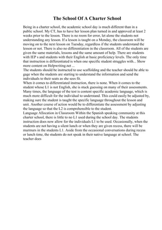 The School Of A Charter School
Being in a charter school, the academic school day is much different than in a
public school. My CT, has to have her lesson plan turned in and approved at least 2
weeks prior to the lesson. There is no room for error, let alone the students not
understanding any lesson. If a lesson is taught on a Monday, the classroom will be
moving on to the next lesson on Tuesday, regardless if the students understand the
lesson or not. There is also no differentiation in the classroom. All of the students are
given the same materials, lessons and the same amount of help. There are students
with IEP s and students with their English at basic proficiency levels. The only time
that instruction is differentiated is when one specific student struggles with... Show
more content on Helpwriting.net ...
The students should be instructed to use scaffolding and the teacher should be able to
gage when the students are starting to understand the information and send the
individuals to their seats as she sees fit.
When it comes to differentiated instruction, there is none. When it comes to the
student whose L1 is not English, she is stuck guessing on many of their assessments.
Many times, the language of the test is content specific academic language, which is
much more difficult for the individual to understand. This could easily be adjusted by,
making sure the student is taught the specific language throughout the lesson and
unit. Another course of action would be to differentiate the assessment by adjusting
the language so that the L2 is comprehensible to the student.
Language Allocation in Classroom Within the Spanish speaking community at this
charter school, there is little to no L1 used during the school day. The students
instruction does now allow for the individuals L1 to be used. Occasionally, when the
students are not having a silent lunch or when they are given recess, there will be
murmurs in the students L1. Aside from the occasional conversations during recess
or lunch time, the students do not speak in their native language at school. The
teacher does
 