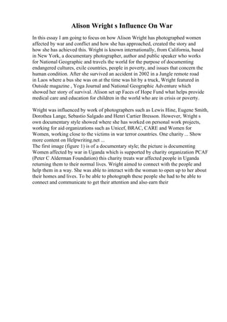 Alison Wright s Influence On War
In this essay I am going to focus on how Alison Wright has photographed women
affected by war and conflict and how she has approached, created the story and
how she has achieved this. Wright is known internationally, from California, based
in New York, a documentary photographer, author and public speaker who works
for National Geographic and travels the world for the purpose of documenting
endangered cultures, exile countries, people in poverty, and issues that concern the
human condition. After she survived an accident in 2002 in a Jungle remote road
in Laos where a bus she was on at the time was hit by a truck, Wright featured in
Outside magazine , Yoga Journal and National Geographic Adventure which
showed her story of survival. Alison set up Faces of Hope Fund what helps provide
medical care and education for children in the world who are in crisis or poverty.
Wright was influenced by work of photographers such as Lewis Hine, Eugene Smith,
Dorothea Lange, Sebastio Salgado and Henri Cartier Bresson. However, Wright s
own documentary style showed where she has worked on personal work projects,
working for aid organizations such as Unicef, BRAC, CARE and Women for
Women, working close to the victims in war terror countries. One charity ... Show
more content on Helpwriting.net ...
The first image (figure 1) is of a documentary style; the picture is documenting
Women affected by war in Uganda which is supported by charity organization PCAF
(Peter C Alderman Foundation) this charity treats war affected people in Uganda
returning them to their normal lives. Wright aimed to connect with the people and
help them in a way. She was able to interact with the woman to open up to her about
their homes and lives. To be able to photograph these people she had to be able to
connect and communicate to get their attention and also earn their
 