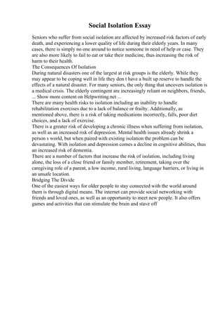 Social Isolation Essay
Seniors who suffer from social isolation are affected by increased risk factors of early
death, and experiencing a lower quality of life during their elderly years. In many
cases, there is simply no one around to notice someone in need of help or case. They
are also more likely to fail to eat or take their medicine, thus increasing the risk of
harm to their health.
The Consequences Of Isolation
During natural disasters one of the largest at risk groups is the elderly. While they
may appear to be coping well in life they don t have a built up reserve to handle the
effects of a natural disaster. For many seniors, the only thing that uncovers isolation is
a medical crisis. The elderly contingent are increasingly reliant on neighbors, friends,
... Show more content on Helpwriting.net ...
There are many health risks to isolation including an inability to handle
rehabilitation exercises due to a lack of balance or frailty. Additionally, as
mentioned above, there is a risk of taking medications incorrectly, falls, poor diet
choices, and a lack of exercise.
There is a greater risk of developing a chronic illness when suffering from isolation,
as well as an increased risk of depression. Mental health issues already shrink a
person s world, but when paired with existing isolation the problem can be
devastating. With isolation and depression comes a decline in cognitive abilities, thus
an increased risk of dementia.
There are a number of factors that increase the risk of isolation, including living
alone, the loss of a close friend or family member, retirement, taking over the
caregiving role of a parent, a low income, rural living, language barriers, or living in
an unsafe location.
Bridging The Divide
One of the easiest ways for older people to stay connected with the world around
them is through digital means. The internet can provide social networking with
friends and loved ones, as well as an opportunity to meet new people. It also offers
games and activities that can stimulate the brain and stave off
 