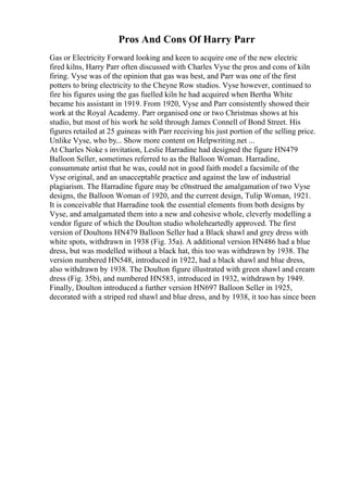 Pros And Cons Of Harry Parr
Gas or Electricity Forward looking and keen to acquire one of the new electric
fired kilns, Harry Parr often discussed with Charles Vyse the pros and cons of kiln
firing. Vyse was of the opinion that gas was best, and Parr was one of the first
potters to bring electricity to the Cheyne Row studios. Vyse however, continued to
fire his figures using the gas fuelled kiln he had acquired when Bertha White
became his assistant in 1919. From 1920, Vyse and Parr consistently showed their
work at the Royal Academy. Parr organised one or two Christmas shows at his
studio, but most of his work he sold through James Connell of Bond Street. His
figures retailed at 25 guineas with Parr receiving his just portion of the selling price.
Unlike Vyse, who by... Show more content on Helpwriting.net ...
At Charles Noke s invitation, Leslie Harradine had designed the figure HN479
Balloon Seller, sometimes referred to as the Balloon Woman. Harradine,
consummate artist that he was, could not in good faith model a facsimile of the
Vyse original, and an unacceptable practice and against the law of industrial
plagiarism. The Harradine figure may be c0nstrued the amalgamation of two Vyse
designs, the Balloon Woman of 1920, and the current design, Tulip Woman, 1921.
It is conceivable that Harradine took the essential elements from both designs by
Vyse, and amalgamated them into a new and cohesive whole, cleverly modelling a
vendor figure of which the Doulton studio wholeheartedly approved. The first
version of Doultons HN479 Balloon Seller had a Black shawl and grey dress with
white spots, withdrawn in 1938 (Fig. 35a). A additional version HN486 had a blue
dress, but was modelled without a black hat, this too was withdrawn by 1938. The
version numbered HN548, introduced in 1922, had a black shawl and blue dress,
also withdrawn by 1938. The Doulton figure illustrated with green shawl and cream
dress (Fig. 35b), and numbered HN583, introduced in 1932, withdrawn by 1949.
Finally, Doulton introduced a further version HN697 Balloon Seller in 1925,
decorated with a striped red shawl and blue dress, and by 1938, it too has since been
 