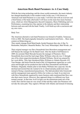 American Rock Band Paramore As A Case Study
With the fast rising technology and the closer world community, the music industry
has changed dramatically in this modern world. In this case, I will choose an
American rock band Paramore as a case study. I will first start with an overview and
a brief history of the band, afterwards I will focus on the main four music business
areas, which are Artist Management, Record Companies, Music Publishing and Live
Performance, examining how they operate in the industry and their relationship
between each area and with the band. Finally, I will finish up with a conclusion and
my own views.
Body Text:
The American alternative rock band Paramore was formed in Franklin, Tennessee,
USA in 2004. The band originally formed by Lead Guitarist Josh Farro ... Show more
content on Helpwriting.net ...
They mainly manage Rock/Metal bands, beside Paramore they also A Day To
Remember, Ballyhoo!, Beautiful Bodies, The Used, Whitechapel, Matt Woods...etc
Their original manager was Dave Steunebrink from Showdown management and
Jeff Hanson the manager for the Band Creed. After the death of Jeff Hanson in
2009, his assistant Mark Mercado became the manager of Paramore. Dave
Steunebrink discovered the lead singer Haley Williams when she was 13 through
one of his client songwriters/producers Richard Williams. David was amazed by
her vocal ability. They later introduced Haley Williams to Atlantic Records A R
Tom Stomps, and Jason Flom the head of the A R department signed her as a solo
artist and brought out her production deal with Dave Steunebrink and Richard
Williams. Originally Atlantic plan to turn Halley Williams into a pop star, but she
declined and insisted that she wanted to be in a band and play punk/rock music
instead of being a manufactured pop princess. The label president Julie Greenwald
and the management team agreed to follow her wishes as a band. In an interview
with Dave Steunebrink organized by music business radio mentioned that Dave was
also their music lawyer. However, they approach things in a different way from
normal concept. At that time Avril Lavigne was the mainstream punk star of the
world. Dave and his team are very aware of that and they make sure Paramore will
not take the same path. They signed a 360 deal with Atlantic and instead of releasing
 