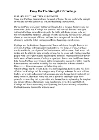 Essay On The Strength Of Carthage
HIST 1421: UNIT 5 WRITTEN ASSIGNMENT
Trace how Carthage became almost the equal of Rome. Be sure to show the strength
of both and how this conflict led to Rome becoming a naval power.
During the Punic wars, many battles were fought, but at the end, Rome became the
true winner of the war. Carthage was protected and attacked time and time again.
Although Carthage showed true strength, the battle with Rome proved to be way
too powerful for the people of Carthage. I will be discussing how and why Carthage
almost became the equal of Rome, and how their strength took them far but
ultimately led to the fall of Carthage and Rome becoming a naval power.
Carthage was the first imperil opponent of Rome and almost brought Rome to her
own ruin. Carthage s strength cam be defined by a few things. For one, Carthage
was located in the central part of the Mediterranean, with access to fresh water, rich
in fish, and the ability to trade not only on land, but by sea as well. Carthage and her
people were slowly growing and becoming the dominant Pheonician military power
in the western Mediterranean. Carthage s equality to Rome came in different forms.
Like Rome, Carthage s government had two magistrates, a council of elders (like the
Roman senate), and another assembly that was comparable to Rome s comitia.
However, ... Show more content on Helpwriting.net ...
While Carthage had the wealth, Rome was more organized. Rome s army was more
efficient, but Carthage had the strongest navy. Carthage as known for their brilliant
leaders, her wealth and commercial resources, and she showed her strength with her
many successes. However, Rome was just as powerful and maybe even more
powerful because they had organization, she showed her strength during the toughest
and darkest of times. Her citizens were steadfast and loyal. It is clear that both
Carthage and Rome were mostly equally strong; but Rome ultimately defeated the
Carthaginians and became the ultimate naval
 