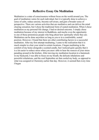 Reflective Essay On Meditation
Meditation is a state of consciousness without focus on the world around you. The
goal of meditation varies for each individual, but it is typically done to achieve a
sense of calm, reduce anxiety, become self aware, and gain a broader sense of
perspective. There are various activities that are meditative and can deliver the mind
clearing sensation, but I chose the traditional form of seated meditation. When I chose
meditation as my personal life change, I had no desired outcome. I simply chose
meditation because of my interest in Buddhism, and maybe even the opportunity
to one of those pretentious people who brag about how spiritually whole they are.
Meditation can be done anywhere as long as you re in a comfortable, seated
position. However, I found that there are other contributing factors to a successful
meditation. After my first attempt meditating, I came to the realization that it is
much simpler to clear your mind in certain locations. I began meditating in the
comfort of my home alongside a scented candle, but I noticed quite quickly that it
is a lot easier to reduce stress when you aren t able to hear the sources of your stress
parading around in the kitchen. After moving my meditation location to a hammock
in my backyard, I was able to focus on my breath, the delicate inhalations and
powerful exhalations, and the cool September air that cooled my body, as opposed to
what was assigned in Chemistry earlier that day. However, it seemed that every time
I began
 