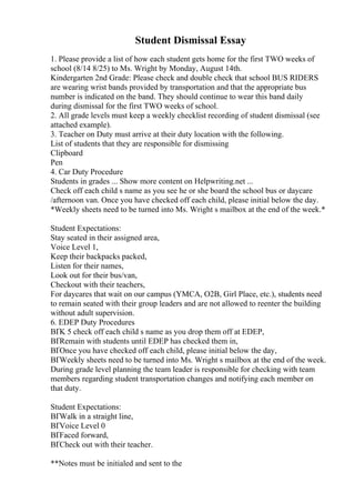 Student Dismissal Essay
1. Please provide a list of how each student gets home for the first TWO weeks of
school (8/14 8/25) to Ms. Wright by Monday, August 14th.
Kindergarten 2nd Grade: Please check and double check that school BUS RIDERS
are wearing wrist bands provided by transportation and that the appropriate bus
number is indicated on the band. They should continue to wear this band daily
during dismissal for the first TWO weeks of school.
2. All grade levels must keep a weekly checklist recording of student dismissal (see
attached example).
3. Teacher on Duty must arrive at their duty location with the following.
List of students that they are responsible for dismissing
Clipboard
Pen
4. Car Duty Procedure
Students in grades ... Show more content on Helpwriting.net ...
Check off each child s name as you see he or she board the school bus or daycare
/afternoon van. Once you have checked off each child, please initial below the day.
*Weekly sheets need to be turned into Ms. Wright s mailbox at the end of the week.*
Student Expectations:
Stay seated in their assigned area,
Voice Level 1,
Keep their backpacks packed,
Listen for their names,
Look out for their bus/van,
Checkout with their teachers,
For daycares that wait on our campus (YMCA, O2B, Girl Place, etc.), students need
to remain seated with their group leaders and are not allowed to reenter the building
without adult supervision.
6. EDEP Duty Procedures
ВҐK 5 check off each child s name as you drop them off at EDEP,
ВҐRemain with students until EDEP has checked them in,
ВҐOnce you have checked off each child, please initial below the day,
ВҐWeekly sheets need to be turned into Ms. Wright s mailbox at the end of the week.
During grade level planning the team leader is responsible for checking with team
members regarding student transportation changes and notifying each member on
that duty.
Student Expectations:
ВҐWalk in a straight line,
ВҐVoice Level 0
ВҐFaced forward,
ВҐCheck out with their teacher.
**Notes must be initialed and sent to the
 