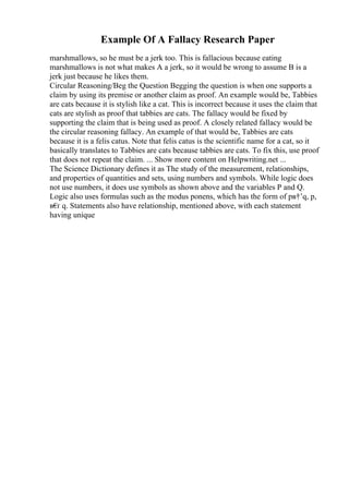 Example Of A Fallacy Research Paper
marshmallows, so he must be a jerk too. This is fallacious because eating
marshmallows is not what makes A a jerk, so it would be wrong to assume B is a
jerk just because he likes them.
Circular Reasoning/Beg the Question Begging the question is when one supports a
claim by using its premise or another claim as proof. An example would be, Tabbies
are cats because it is stylish like a cat. This is incorrect because it uses the claim that
cats are stylish as proof that tabbies are cats. The fallacy would be fixed by
supporting the claim that is being used as proof. A closely related fallacy would be
the circular reasoning fallacy. An example of that would be, Tabbies are cats
because it is a felis catus. Note that felis catus is the scientific name for a cat, so it
basically translates to Tabbies are cats because tabbies are cats. To fix this, use proof
that does not repeat the claim. ... Show more content on Helpwriting.net ...
The Science Dictionary defines it as The study of the measurement, relationships,
and properties of quantities and sets, using numbers and symbols. While logic does
not use numbers, it does use symbols as shown above and the variables P and Q.
Logic also uses formulas such as the modus ponens, which has the form of pв†’q, p,
в€
ґ q. Statements also have relationship, mentioned above, with each statement
having unique
 