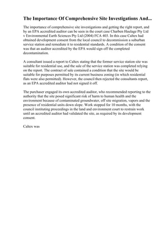 The Importance Of Comprehensive Site Investigations And...
The importance of comprehensive site investigations and getting the right report, and
by an EPA accredited auditor can be seen in the court case Charben Haulage Pty Ltd
v Environmental Earth Sciences Pty Ltd (2004) FCA 403. In this case Caltex had
obtained development consent from the local council to decommission a suburban
service station and remediate it to residential standards. A condition of the consent
was that an auditor accredited by the EPA would sign off the completed
decontamination.
A consultant issued a report to Caltex stating that the former service station site was
suitable for residential use, and the sale of the service station was completed relying
on the report. The contract of sale contained a condition that the site would be
suitable for purposes permitted by its current business zoning (in which residential
flats were also permitted). However, the council then rejected the consultants report,
as an EPA accredited auditor had not signed it off.
The purchaser engaged its own accredited auditor, who recommended reporting to the
authority that the site posed significant risk of harm to human health and the
environment because of contaminated groundwater, off site migration, vapors and the
presence of residential units down slope. Work stopped for 10 months, with the
council instituting proceedings in the land and environment court to restrain work
until an accredited auditor had validated the site, as required by its development
consent.
Caltex was
 