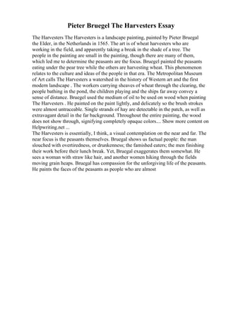 Pieter Bruegel The Harvesters Essay
The Harvesters The Harvesters is a landscape painting, painted by Pieter Bruegal
the Elder, in the Netherlands in 1565. The art is of wheat harvesters who are
working in the field, and apparently taking a break in the shade of a tree. The
people in the painting are small in the painting, though there are many of them,
which led me to determine the peasants are the focus. Bruegel painted the peasants
eating under the pear tree while the others are harvesting wheat. This phenomenon
relates to the culture and ideas of the people in that era. The Metropolitan Museum
of Art calls The Harvesters a watershed in the history of Western art and the first
modern landscape . The workers carrying sheaves of wheat through the clearing, the
people bathing in the pond, the children playing and the ships far away convey a
sense of distance. Bruegel used the medium of oil to be used on wood when painting
The Harvesters . He painted on the paint lightly, and delicately so the brush strokes
were almost untraceable. Single strands of hay are detectable in the patch, as well as
extravagant detail in the far background. Throughout the entire painting, the wood
does not show through, signifying completely opaque colors.... Show more content on
Helpwriting.net ...
The Harvesters is essentially, I think, a visual contemplation on the near and far. The
near focus is the peasants themselves. Bruegal shows us factual people: the man
slouched with overtiredness, or drunkenness; the famished eaters; the men finishing
their work before their lunch break. Yet, Bruegal exaggerates them somewhat. He
sees a woman with straw like hair, and another women hiking through the fields
moving grain heaps. Bruegal has compassion for the unforgiving life of the peasants.
He paints the faces of the peasants as people who are almost
 