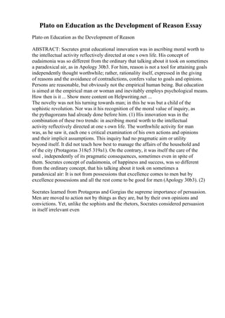 Plato on Education as the Development of Reason Essay
Plato on Education as the Development of Reason
ABSTRACT: Socrates great educational innovation was in ascribing moral worth to
the intellectual activity reflectively directed at one s own life. His concept of
eudaimonia was so different from the ordinary that talking about it took on sometimes
a paradoxical air, as in Apology 30b3. For him, reason is not a tool for attaining goals
independently thought worthwhile; rather, rationality itself, expressed in the giving
of reasons and the avoidance of contradictions, confers value to goals and opinions.
Persons are reasonable, but obviously not the empirical human being. But education
is aimed at the empirical man or woman and inevitably employs psychological means.
How then is it ... Show more content on Helpwriting.net ...
The novelty was not his turning towards man; in this he was but a child of the
sophistic revolution. Nor was it his recognition of the moral value of inquiry, as
the pythagoreans had already done before him. (1) His innovation was in the
combination of these two trends: in ascribing moral worth to the intellectual
activity reflectively directed at one s own life. The worthwhile activity for man
was, as he saw it, each one s critical examination of his own actions and opinions
and their implicit assumptions. This inquiry had no pragmatic aim or utility
beyond itself. It did not teach how best to manage the affairs of the household and
of the city (Protagoras 318e5 319a1). On the contrary, it was itself the care of the
soul , independently of its pragmatic consequences, sometimes even in spite of
them. Socrates concept of eudaimonia, of happiness and success, was so different
from the ordinary concept, that his talking about it took on sometimes a
paradoxical air: It is not from possessions that excellence comes to men but by
excellence possessions and all the rest come to be good for men (Apology 30b3). (2)
Socrates learned from Protagoras and Gorgias the supreme importance of persuasion.
Men are moved to action not by things as they are, but by their own opinions and
convictions. Yet, unlike the sophists and the rhetors, Socrates considered persuasion
in itself irrelevant even
 