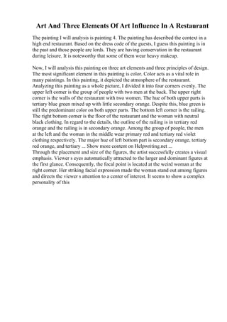 Art And Three Elements Of Art Influence In A Restaurant
The painting I will analysis is painting 4. The painting has described the context in a
high end restaurant. Based on the dress code of the guests, I guess this painting is in
the past and those people are lords. They are having conservation in the restaurant
during leisure. It is noteworthy that some of them wear heavy makeup.
Now, I will analysis this painting on three art elements and three principles of design.
The most significant element in this painting is color. Color acts as a vital role in
many paintings. In this painting, it depicted the atmosphere of the restaurant.
Analyzing this painting as a whole picture, I divided it into four corners evenly. The
upper left corner is the group of people with two men at the back. The upper right
corner is the walls of the restaurant with two women. The hue of both upper parts is
tertiary blue green mixed up with little secondary orange. Despite this, blue green is
still the predominant color on both upper parts. The bottom left corner is the railing.
The right bottom corner is the floor of the restaurant and the woman with neutral
black clothing. In regard to the details, the outline of the railing is in tertiary red
orange and the railing is in secondary orange. Among the group of people, the men
at the left and the woman in the middle wear primary red and tertiary red violet
clothing respectively. The major hue of left bottom part is secondary orange, tertiary
red orange, and tertiary ... Show more content on Helpwriting.net ...
Through the placement and size of the figures, the artist successfully creates a visual
emphasis. Viewer s eyes automatically attracted to the larger and dominant figures at
the first glance. Consequently, the focal point is located at the weird woman at the
right corner. Her striking facial expression made the woman stand out among figures
and directs the viewer s attention to a center of interest. It seems to show a complex
personality of this
 
