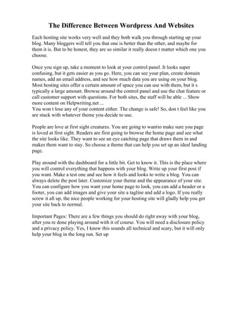 The Difference Between Wordpress And Websites
Each hosting site works very well and they both walk you through starting up your
blog. Many bloggers will tell you that one is better than the other, and maybe for
them it is. But to be honest, they are so similar it really doesn t matter which one you
choose.
Once you sign up, take a moment to look at your control panel. It looks super
confusing, but it gets easier as you go. Here, you can see your plan, create domain
names, add an email address, and see how much data you are using on your blog.
Most hosting sites offer a certain amount of space you can use with them, but it s
typically a large amount. Browse around the control panel and use the chat feature or
call customer support with questions. For both sites, the staff will be able ... Show
more content on Helpwriting.net ...
You won t lose any of your content either. The change is safe! So, don t feel like you
are stuck with whatever theme you decide to use.
People are love at first sight creatures. You are going to wantto make sure you page
is loved at first sight. Readers are first going to browse the home page and see what
the site looks like. They want to see an eye catching page that draws them in and
makes them want to stay. So choose a theme that can help you set up an ideal landing
page.
Play around with the dashboard for a little bit. Get to know it. This is the place where
you will control everything that happens with your blog. Write up your first post if
you want. Make a test one and see how it feels and looks to write a blog. You can
always delete the post later. Customize your theme and the appearance of your site.
You can configure how you want your home page to look, you can add a header or a
footer, you can add images and give your site a tagline and add a logo. If you really
screw it all up, the nice people working for your hosting site will gladly help you get
your site back to normal.
Important Pages: There are a few things you should do right away with your blog,
after you re done playing around with it of course. You will need a disclosure policy
and a privacy policy. Yes, I know this sounds all technical and scary, but it will only
help your blog in the long run. Set up
 