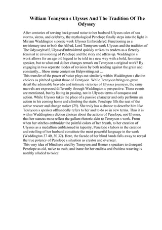 William Tennyson s Ulysses And The Tradition Of The
Odyssey
After centuries of serving background noise to her husband Ulysses odes of sea
storms, sirens, and celebrity, the mythological Penelope finally steps into the light in
Miriam Waddington s poetic work Ulysses Embroidered. Functioning as a
revisionary text to both the Alfred, Lord Tennyson work Ulysses and the tradition of
The Odysseyitself, UlyssesEmbroidered quickly strikes its readers as a fiercely
feminist re envisioning of Penelope and the story she offers up. Waddington s
work allows for an age old legend to be told in a new way with a bold, feminine
speaker, but to what end do her changes remark on Tennyson s original work? By
engaging in two separate modes of revision by both reading against the grain and
constantly... Show more content on Helpwriting.net ...
This transfer of the power of voice plays out similarly within Waddington s diction
choices as pitched against those of Tennyson. While Tennyson brings to great
detail the admirable bravado and intimate victories of Ulysses journeys, the same
marvels are expressed differently through Waddington s perspective. These events
are mentioned, but by listing in passing, not in Ulysses terms of conquest and
action. While Ulysses takes the place of a passive character and only performs an
action in his coming home and climbing the stairs, Penelope fills the seat of the
active rescuer and change maker (25). She truly has a chance to describe him like
Tennyson s speaker offhandedly refers to her and to do so in new terms. Thus it is
within Waddington s diction choices about the actions of Penelope, not Ulysses,
that her stanzas most reflect the gallant rhetoric akin to Tennyson s work. From
when her stitches embroider the painful colors of her breath, to her creation of
Ulysses as a medallion emblazoned in tapestry, Penelope s labors in the creation
and retelling of her husband constitute the most powerful language in the work
(Waddington 37 40, 30 32). Here, the facade of her blind hands falls away to reveal
the true potency of Penelope s situation as creator and overseer.
This very idea of blindness used by Tennyson and Homer s speakers to disregard
Penelope as old, naive to truth, and inane for her endless and fruitless weaving is
notably alluded to twice
 