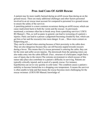 Pros And Cons Of Airlift Rescue
A patient may be more readily harmed during an airlift rescue than during an on the
ground rescue. There are many additional challenges and other factors personnel
involved in an air rescue must account for compared to personnel in a ground rescue
to ensure the safety of the survivor.
A panicking patient is a more common occurrence during an airlift rescue, which can
cause inadvertent harm to both the victim and the rescuer. As previously
mentioned, a swimmer often has to break away from a panicking survivor ( USCG
RS Manual ). This, as well as panic in general, can lead to worsening of a patient s
injuries. Panic can lead to a person s judgement becoming clouded by fear, which can
get him or her and the rescuer(s) into more danger. It can ... Show more content on
Helpwriting.net ...
They can be a hazard when entering because of their proximity to the cabin door.
They are also dangerous because they can still become angled towards rescuers
during a hover. This means that if a rescue personnel is entering the cabin, they can
hit the rotor and suffer severe injuries. The downwash from the spinning rotors can
also make entry into the cabin difficult. (Fact...structure of a helicopter; might find a
case of injury due to the rotors) The extreme environment in which rescues of this
nature take place also contribute to a patient s difficulty in surviving. Patients are
typically critically injured, and in need of a speedy rescue. For instance,
hypothermia can set in very quickly in cold water. This condition causes a patient s
mobility to become limited due to a dropping core temperature. It means the survivor
is often unable to help and that means the rescue becomes more challenging for the
rescue swimmer. (USCG RS Manual; knowledge of
 
