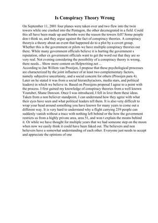 Is Conspiracy Theory Wrong
On September 11, 2001 four planes were taken over and two flew into the twin
towers while one crashed into the Pentagon, the other decenegrated in a field. Could
this all have been made up and bombs were the reason the towers fell? Some people
don t think so, and they argue against the fact of conspiracy theories. A conspiracy
theoryis a theory about an event that happened do to a plot by a covert group.
Whether this is the government or pilots we have multiple conspiracy theories out
there. While many government officials believe it is hurting the government s
reputation, other ex government officials want to get the word out that they are so
very real. Not evening considering the possibility of a conspiracy theory is wrong,
there needs... Show more content on Helpwriting.net ...
According to Jan Willem van Prooijen, I propose that these psychological processes
are characterized by the joint influence of at least two complementary factors,
namely subjective uncertainty, and a social concern for others (Prooijen para 4).
Later on he stated it was from a social hierarchy(actors, media stars, and political
leaders) in which we believe in. Based on Prooijens proposal I agree to a point with
the process. I first gained my knowledge of conspiracy theories from a well known
Youtuber, Shane Dawson. Once I was introduced, I fell in love them these ideas.
Taken from a non believer standpoint, I can understand how they agree with what
their eyes have seen and what political leaders tell them. It is also very difficult to
wrap your head around something you have known for many years to come out a
different way. It is very hard to understand why a flight carrying 239 people can
suddenly vanish without a trace with nothing left behind or the how the government
restricts us from a highly private area, area 51, and won t explain the means behind
it. Or while we have thought for multiple years that we had someone step on the moon
when now we easily think it could have been faked out. The believers and non
believers have a somewhat understanding of each other. Everyone just needs to accept
and appreciate the opinions of one
 